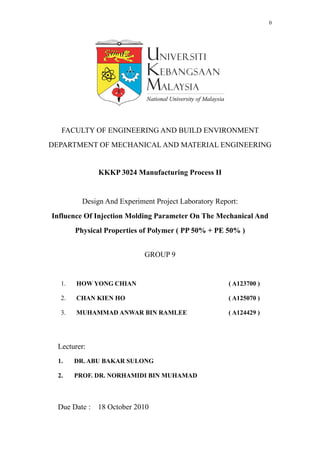 0
FACULTY OF ENGINEERING AND BUILD ENVIRONMENT
DEPARTMENT OF MECHANICAL AND MATERIAL ENGINEERING
KKKP 3024 Manufacturing Process II
Design And Experiment Project Laboratory Report:
Influence Of Injection Molding Parameter On The Mechanical And
Physical Properties of Polymer ( PP 50% + PE 50% )
GROUP 9
1. HOW YONG CHIAN ( A123700 )
2. CHAN KIEN HO ( A125070 )
3. MUHAMMAD ANWAR BIN RAMLEE ( A124429 )
Lecturer:
1. DR. ABU BAKAR SULONG
2. PROF. DR. NORHAMIDI BIN MUHAMAD
Due Date : 18 October 2010
 