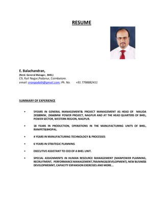 RESUME
E. Balachandran,
(Retd. General Manager, BHEL)
C9, Rail Nagar,Podanur, Coimbatore.
email: erangodath@gmail.com; Ph. No. +91 7798882411
SUMMARY OF EXPERIENCE
• 5YEARS IN GENERAL MANAGEMENT& PROJECT MANAGEMENT AS HEAD OF MAUDA
2X500MW, 2X660MW POWER PROJECT, NAGPUR AND AT THE HEAD QUARTERS OF BHEL,
POWER SECTOR, WESTERN REGION, NAGPUR.
• 18 YEARS IN PRODUCTION, OPERATIONS IN THE MANUFACTURING UNITS OF BHEL,
RANIPET&BHOPAL.
• 4 YEARS IN MANUFACTURING TECHNOLOGY & PROCESSES
• 6 YEARS IN STRATEGIC PLANNING
• EXECUTIVE ASSISTANT TO CEO OF A BHEL UNIT.
• SPECIAL ASSIGNMENTS IN HUMAN RESOURCE MANAGEMENT (MANPOWER PLANNING,
RECRUITMENT, PERFORMANCEMANAGEMENT,TRAINING&DEVELOPMENT),NEW BUSINESS
DEVELOPMEMNT, CAPACITY EXPANSION EXERCISES AND MORE...
 