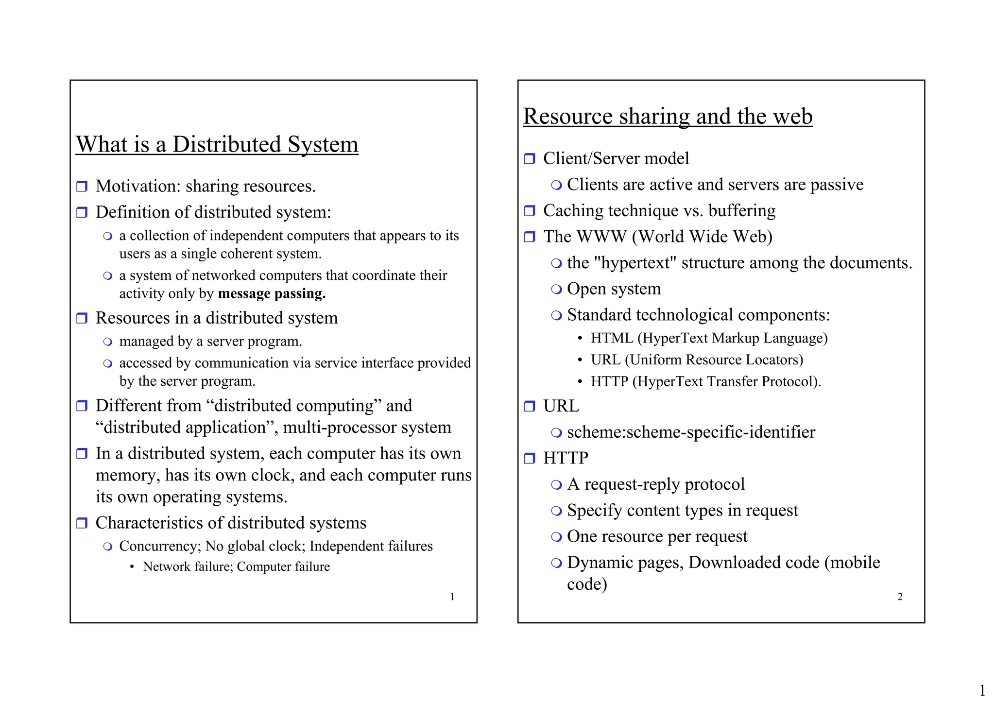 1
1
What is a Distributed System
ˆ Motivation: sharing resources.
ˆ Definition of distributed system:
 a collection of independent computers that appears to its
users as a single coherent system.
 a system of networked computers that coordinate their
activity only by message passing.
ˆ Resources in a distributed system
 managed by a server program.
 accessed by communication via service interface provided
by the server program.
ˆ Different from “distributed computing” and
“distributed application”, multi-processor system
ˆ In a distributed system, each computer has its own
memory, has its own clock, and each computer runs
its own operating systems.
ˆ Characteristics of distributed systems
 Concurrency; No global clock; Independent failures
• Network failure; Computer failure
2
Resource sharing and the web
ˆ Client/Server model
 Clients are active and servers are passive
ˆ Caching technique vs. buffering
ˆ The WWW (World Wide Web)
 the "hypertext" structure among the documents.
 Open system
 Standard technological components:
• HTML (HyperText Markup Language)
• URL (Uniform Resource Locators)
• HTTP (HyperText Transfer Protocol).
ˆ URL
 scheme:scheme-specific-identifier
ˆ HTTP
 A request-reply protocol
 Specify content types in request
 One resource per request
 Dynamic pages, Downloaded code (mobile
code)
 