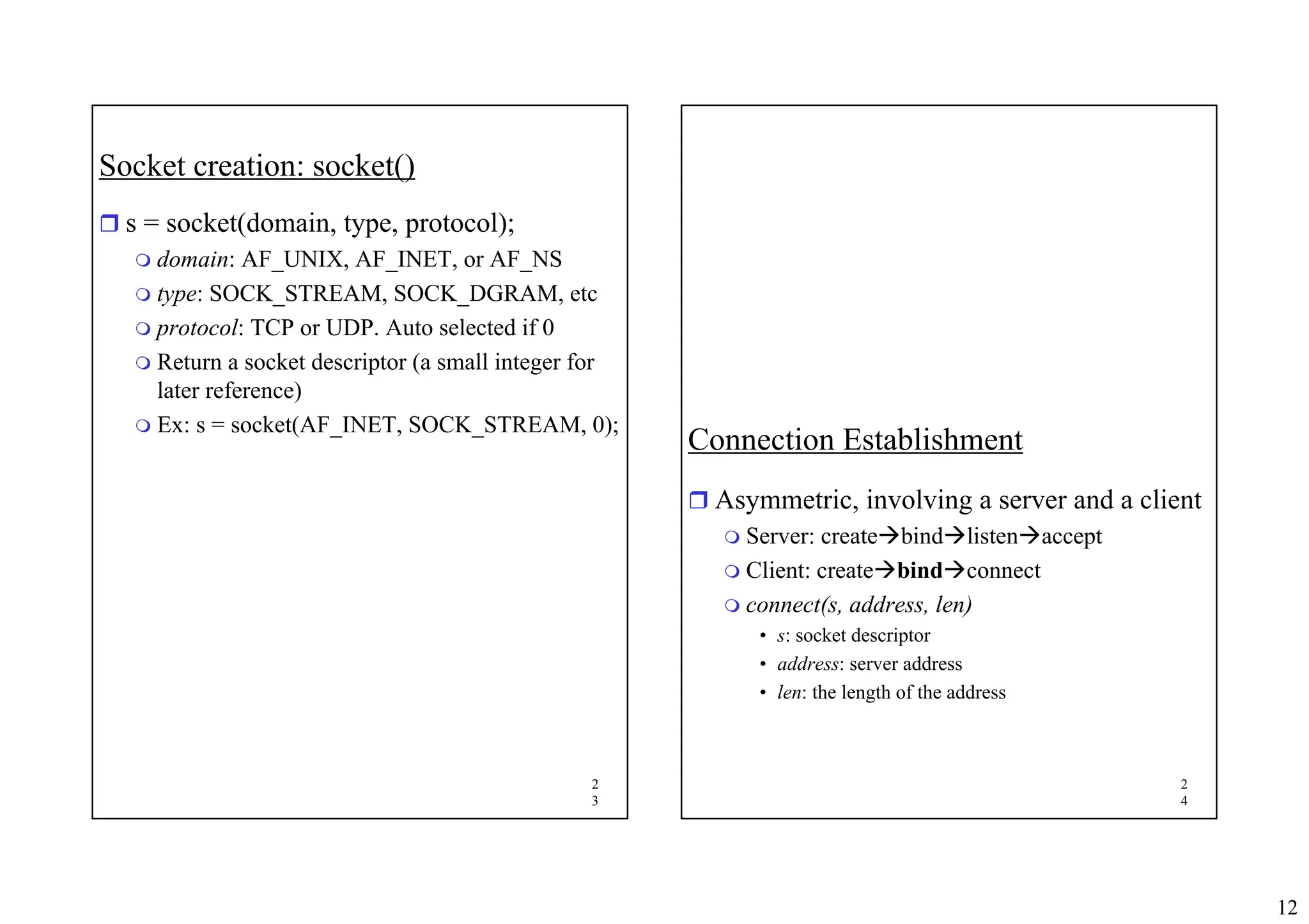 12
2
3
Socket creation: socket()
ˆ s = socket(domain, type, protocol);
 domain: AF_UNIX, AF_INET, or AF_NS
 type: SOCK_STREAM, SOCK_DGRAM, etc
 protocol: TCP or UDP. Auto selected if 0
 Return a socket descriptor (a small integer for
later reference)
 Ex: s = socket(AF_INET, SOCK_STREAM, 0);
2
4
Connection Establishment
ˆ Asymmetric, involving a server and a client
 Server: createÆbindÆlistenÆaccept
 Client: createÆbindÆconnect
 connect(s, address, len)
• s: socket descriptor
• address: server address
• len: the length of the address
 
