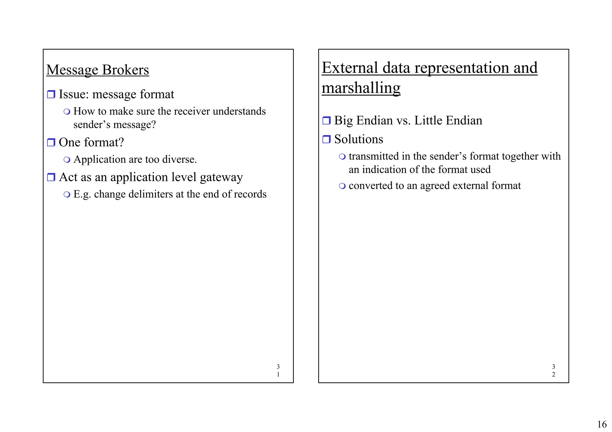 16
3
1
Message Brokers
ˆ Issue: message format
 How to make sure the receiver understands
sender’s message?
ˆ One format?
 Application are too diverse.
ˆ Act as an application level gateway
 E.g. change delimiters at the end of records
3
2
External data representation and
marshalling
ˆ Big Endian vs. Little Endian
ˆ Solutions
 transmitted in the sender’s format together with
an indication of the format used
 converted to an agreed external format
 
