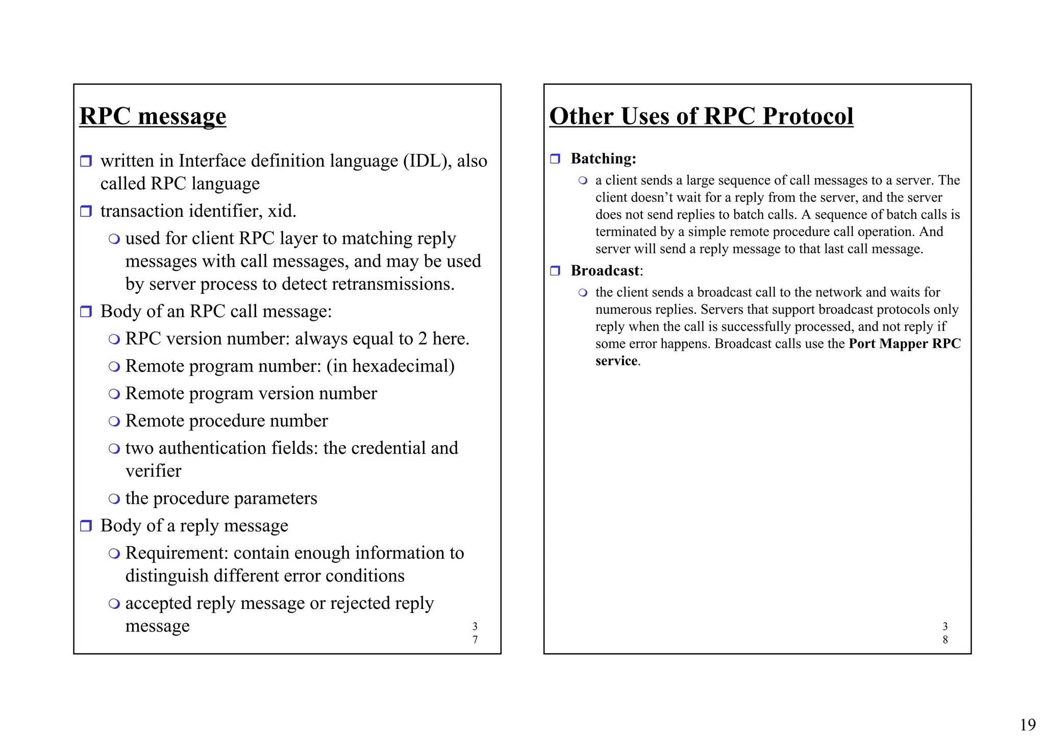 19
3
7
RPC message
ˆ written in Interface definition language (IDL), also
called RPC language
ˆ transaction identifier, xid.
 used for client RPC layer to matching reply
messages with call messages, and may be used
by server process to detect retransmissions.
ˆ Body of an RPC call message:
 RPC version number: always equal to 2 here.
 Remote program number: (in hexadecimal)
 Remote program version number
 Remote procedure number
 two authentication fields: the credential and
verifier
 the procedure parameters
ˆ Body of a reply message
 Requirement: contain enough information to
distinguish different error conditions
 accepted reply message or rejected reply
message 3
8
Other Uses of RPC Protocol
ˆ Batching:
 a client sends a large sequence of call messages to a server. The
client doesn’t wait for a reply from the server, and the server
does not send replies to batch calls. A sequence of batch calls is
terminated by a simple remote procedure call operation. And
server will send a reply message to that last call message.
ˆ Broadcast:
 the client sends a broadcast call to the network and waits for
numerous replies. Servers that support broadcast protocols only
reply when the call is successfully processed, and not reply if
some error happens. Broadcast calls use the Port Mapper RPC
service.
 