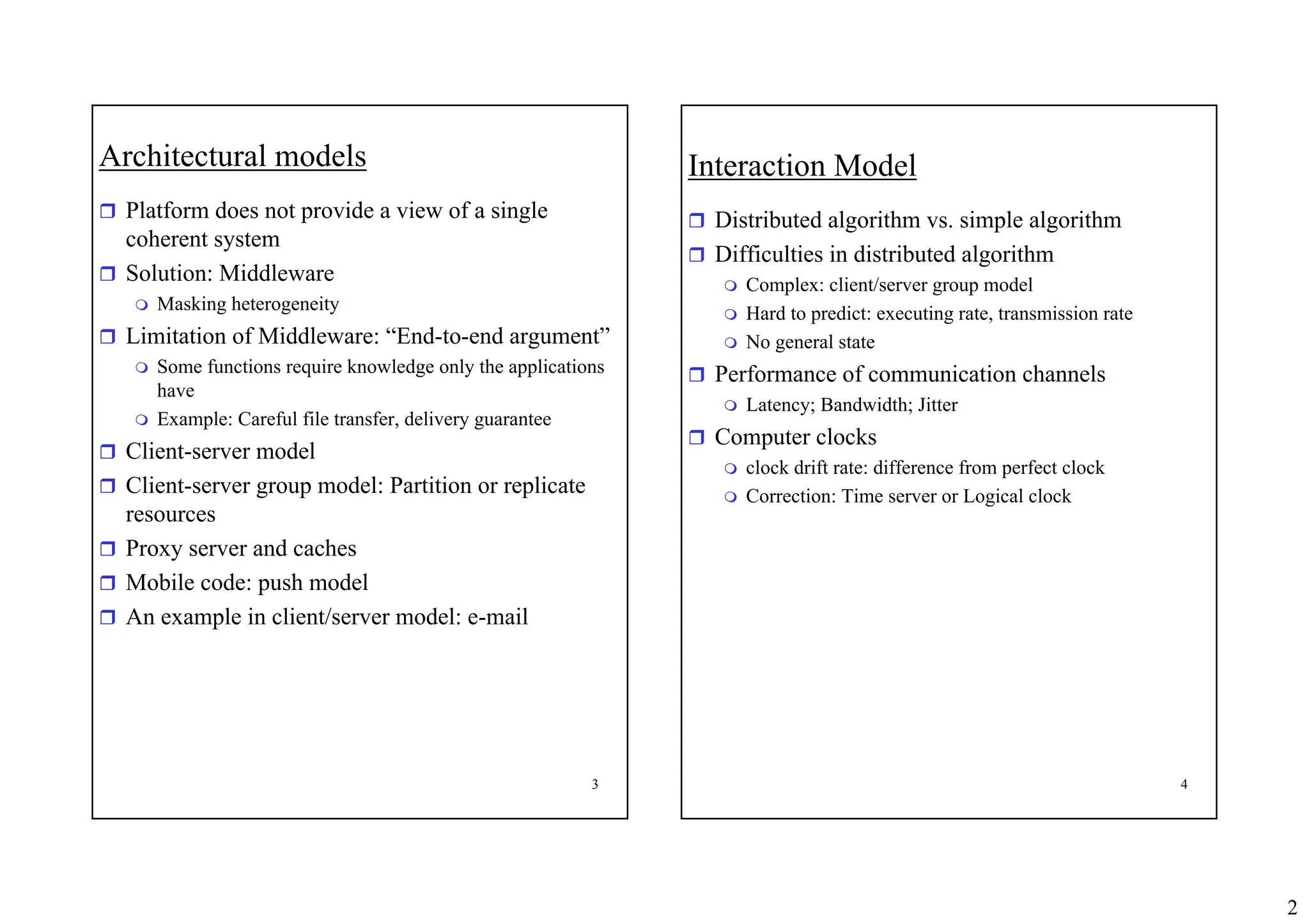 2
3
Architectural models
ˆ Platform does not provide a view of a single
coherent system
ˆ Solution: Middleware
 Masking heterogeneity
ˆ Limitation of Middleware: “End-to-end argument”
 Some functions require knowledge only the applications
have
 Example: Careful file transfer, delivery guarantee
ˆ Client-server model
ˆ Client-server group model: Partition or replicate
resources
ˆ Proxy server and caches
ˆ Mobile code: push model
ˆ An example in client/server model: e-mail
4
Interaction Model
ˆ Distributed algorithm vs. simple algorithm
ˆ Difficulties in distributed algorithm
 Complex: client/server group model
 Hard to predict: executing rate, transmission rate
 No general state
ˆ Performance of communication channels
 Latency; Bandwidth; Jitter
ˆ Computer clocks
 clock drift rate: difference from perfect clock
 Correction: Time server or Logical clock
 