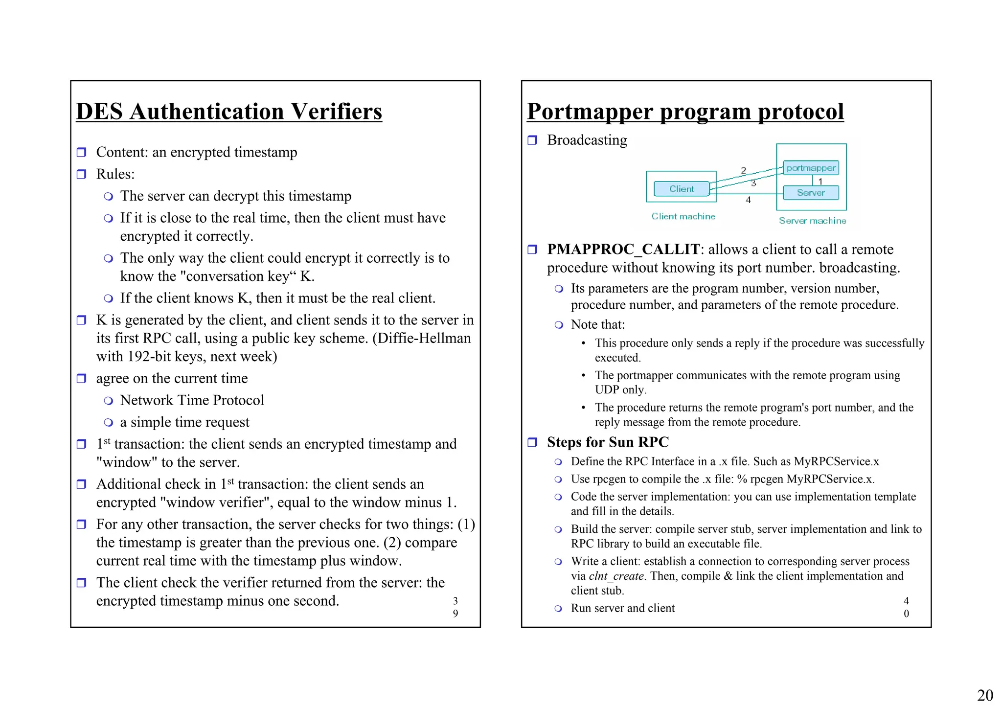 20
3
9
DES Authentication Verifiers
ˆ Content: an encrypted timestamp
ˆ Rules:
 The server can decrypt this timestamp
 If it is close to the real time, then the client must have
encrypted it correctly.
 The only way the client could encrypt it correctly is to
know the "conversation key“ K.
 If the client knows K, then it must be the real client.
ˆ K is generated by the client, and client sends it to the server in
its first RPC call, using a public key scheme. (Diffie-Hellman
with 192-bit keys, next week)
ˆ agree on the current time
 Network Time Protocol
 a simple time request
ˆ 1st transaction: the client sends an encrypted timestamp and
"window" to the server.
ˆ Additional check in 1st transaction: the client sends an
encrypted "window verifier", equal to the window minus 1.
ˆ For any other transaction, the server checks for two things: (1)
the timestamp is greater than the previous one. (2) compare
current real time with the timestamp plus window.
ˆ The client check the verifier returned from the server: the
encrypted timestamp minus one second. 4
0
Portmapper program protocol
ˆ Broadcasting
ˆ PMAPPROC_CALLIT: allows a client to call a remote
procedure without knowing its port number. broadcasting.
 Its parameters are the program number, version number,
procedure number, and parameters of the remote procedure.
 Note that:
• This procedure only sends a reply if the procedure was successfully
executed.
• The portmapper communicates with the remote program using
UDP only.
• The procedure returns the remote program's port number, and the
reply message from the remote procedure.
ˆ Steps for Sun RPC
 Define the RPC Interface in a .x file. Such as MyRPCService.x
 Use rpcgen to compile the .x file: % rpcgen MyRPCService.x.
 Code the server implementation: you can use implementation template
and fill in the details.
 Build the server: compile server stub, server implementation and link to
RPC library to build an executable file.
 Write a client: establish a connection to corresponding server process
via clnt_create. Then, compile & link the client implementation and
client stub.
 Run server and client
 