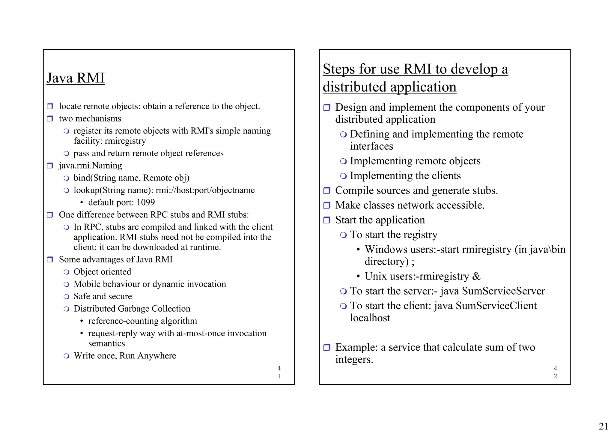 21
4
1
Java RMI
ˆ locate remote objects: obtain a reference to the object.
ˆ two mechanisms
 register its remote objects with RMI's simple naming
facility: rmiregistry
 pass and return remote object references
ˆ java.rmi.Naming
 bind(String name, Remote obj)
 lookup(String name): rmi://host:port/objectname
• default port: 1099
ˆ One difference between RPC stubs and RMI stubs:
 In RPC, stubs are compiled and linked with the client
application. RMI stubs need not be compiled into the
client; it can be downloaded at runtime.
ˆ Some advantages of Java RMI
 Object oriented
 Mobile behaviour or dynamic invocation
 Safe and secure
 Distributed Garbage Collection
• reference-counting algorithm
• request-reply way with at-most-once invocation
semantics
 Write once, Run Anywhere
4
2
Steps for use RMI to develop a
distributed application
ˆ Design and implement the components of your
distributed application
 Defining and implementing the remote
interfaces
 Implementing remote objects
 Implementing the clients
ˆ Compile sources and generate stubs.
ˆ Make classes network accessible.
ˆ Start the application
 To start the registry
• Windows users:-start rmiregistry (in javabin
directory) ;
• Unix users:-rmiregistry &
 To start the server:- java SumServiceServer
 To start the client: java SumServiceClient
localhost
ˆ Example: a service that calculate sum of two
integers.
 