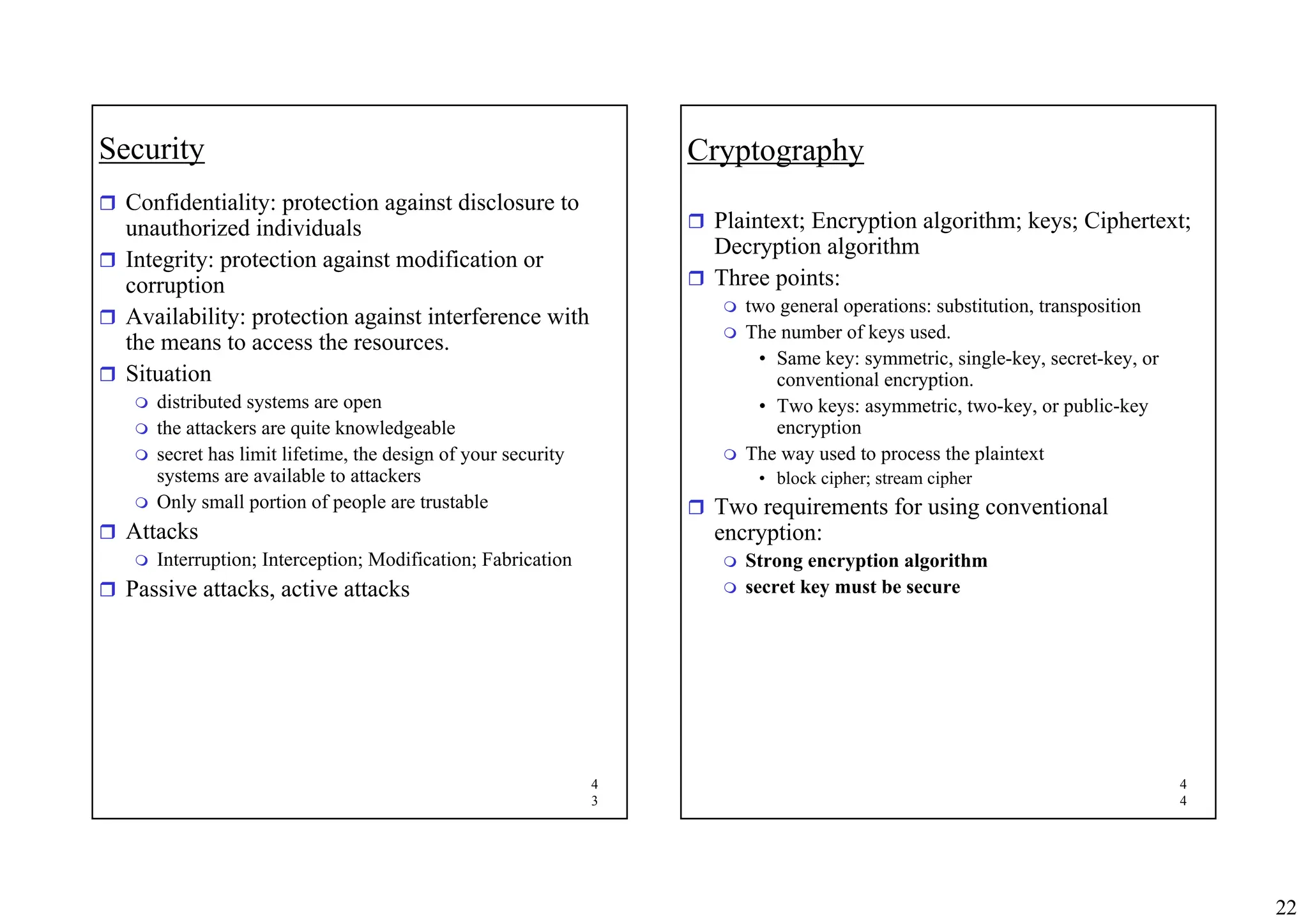 22
4
3
Security
ˆ Confidentiality: protection against disclosure to
unauthorized individuals
ˆ Integrity: protection against modification or
corruption
ˆ Availability: protection against interference with
the means to access the resources.
ˆ Situation
 distributed systems are open
 the attackers are quite knowledgeable
 secret has limit lifetime, the design of your security
systems are available to attackers
 Only small portion of people are trustable
ˆ Attacks
 Interruption; Interception; Modification; Fabrication
ˆ Passive attacks, active attacks
4
4
Cryptography
ˆ Plaintext; Encryption algorithm; keys; Ciphertext;
Decryption algorithm
ˆ Three points:
 two general operations: substitution, transposition
 The number of keys used.
• Same key: symmetric, single-key, secret-key, or
conventional encryption.
• Two keys: asymmetric, two-key, or public-key
encryption
 The way used to process the plaintext
• block cipher; stream cipher
ˆ Two requirements for using conventional
encryption:
 Strong encryption algorithm
 secret key must be secure
 