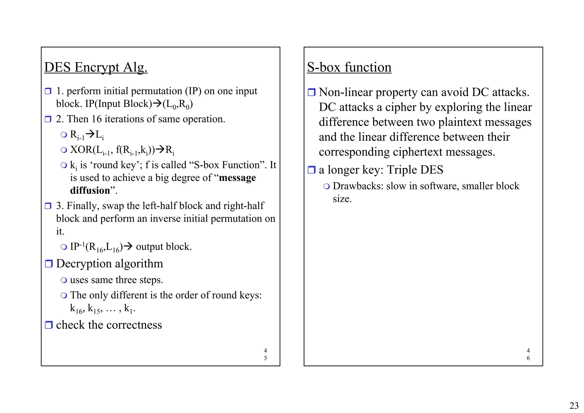 23
4
5
DES Encrypt Alg.
ˆ 1. perform initial permutation (IP) on one input
block. IP(Input Block)Æ(L0,R0)
ˆ 2. Then 16 iterations of same operation.
 Ri-1ÆLi
 XOR(Li-1, f(Ri-1,ki))ÆRi
 ki is ‘round key’; f is called “S-box Function”. It
is used to achieve a big degree of “message
diffusion”.
ˆ 3. Finally, swap the left-half block and right-half
block and perform an inverse initial permutation on
it.
 IP-1(R16,L16)Æ output block.
ˆ Decryption algorithm
 uses same three steps.
 The only different is the order of round keys:
k16, k15, … , k1.
ˆ check the correctness
4
6
S-box function
ˆ Non-linear property can avoid DC attacks.
DC attacks a cipher by exploring the linear
difference between two plaintext messages
and the linear difference between their
corresponding ciphertext messages.
ˆ a longer key: Triple DES
 Drawbacks: slow in software, smaller block
size.
 