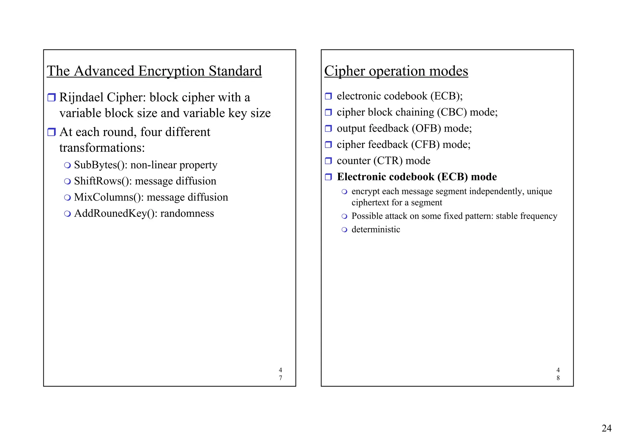 24
4
7
The Advanced Encryption Standard
ˆ Rijndael Cipher: block cipher with a
variable block size and variable key size
ˆ At each round, four different
transformations:
 SubBytes(): non-linear property
 ShiftRows(): message diffusion
 MixColumns(): message diffusion
 AddRounedKey(): randomness
4
8
Cipher operation modes
ˆ electronic codebook (ECB);
ˆ cipher block chaining (CBC) mode;
ˆ output feedback (OFB) mode;
ˆ cipher feedback (CFB) mode;
ˆ counter (CTR) mode
ˆ Electronic codebook (ECB) mode
 encrypt each message segment independently, unique
ciphertext for a segment
 Possible attack on some fixed pattern: stable frequency
 deterministic
 