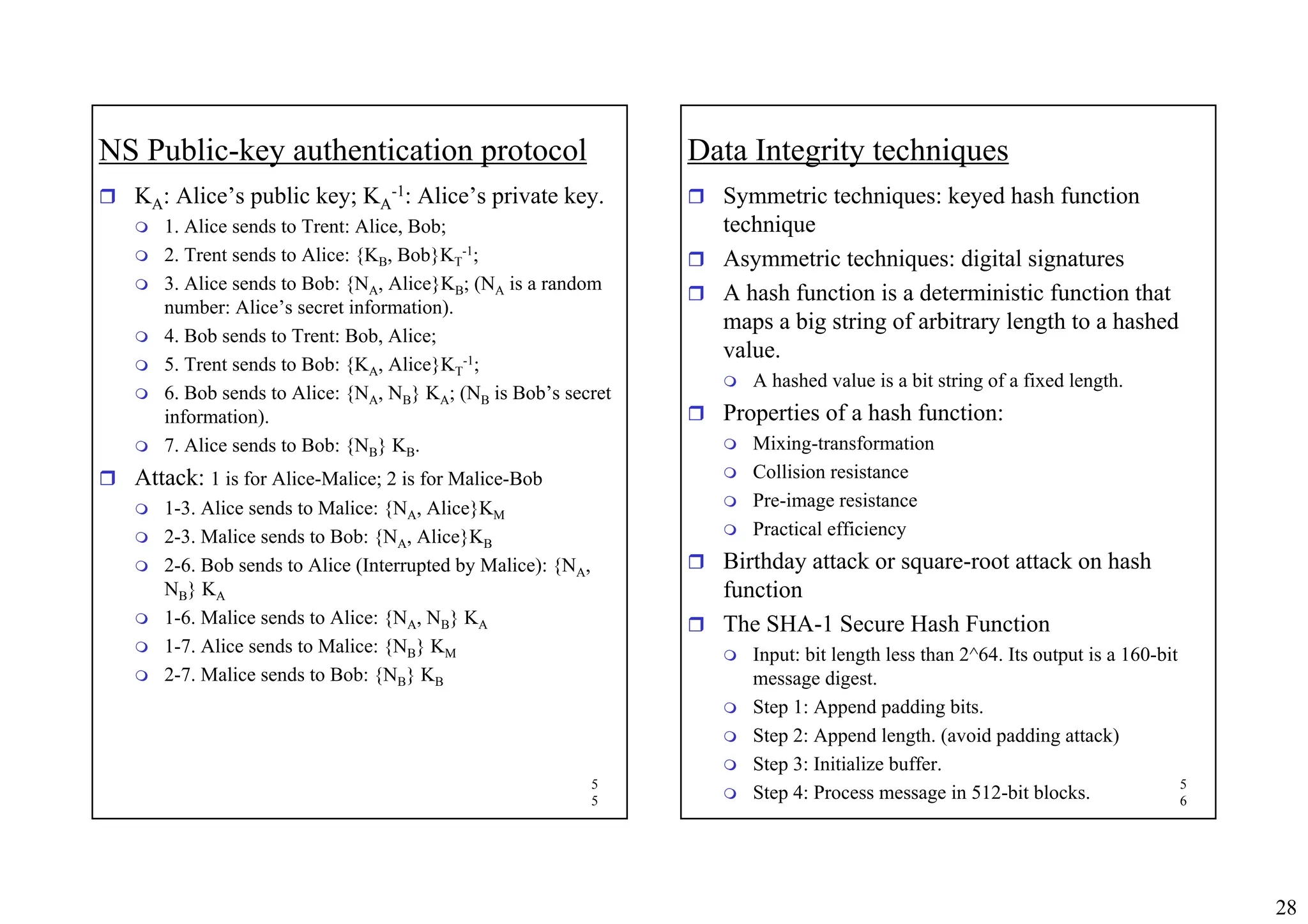 28
5
5
NS Public-key authentication protocol
ˆ KA: Alice’s public key; KA
-1: Alice’s private key.
 1. Alice sends to Trent: Alice, Bob;
 2. Trent sends to Alice: {KB, Bob}KT
-1;
 3. Alice sends to Bob: {NA, Alice}KB; (NA is a random
number: Alice’s secret information).
 4. Bob sends to Trent: Bob, Alice;
 5. Trent sends to Bob: {KA, Alice}KT
-1;
 6. Bob sends to Alice: {NA, NB} KA; (NB is Bob’s secret
information).
 7. Alice sends to Bob: {NB} KB.
ˆ Attack: 1 is for Alice-Malice; 2 is for Malice-Bob
 1-3. Alice sends to Malice: {NA, Alice}KM
 2-3. Malice sends to Bob: {NA, Alice}KB
 2-6. Bob sends to Alice (Interrupted by Malice): {NA,
NB} KA
 1-6. Malice sends to Alice: {NA, NB} KA
 1-7. Alice sends to Malice: {NB} KM
 2-7. Malice sends to Bob: {NB} KB
5
6
Data Integrity techniques
ˆ Symmetric techniques: keyed hash function
technique
ˆ Asymmetric techniques: digital signatures
ˆ A hash function is a deterministic function that
maps a big string of arbitrary length to a hashed
value.
 A hashed value is a bit string of a fixed length.
ˆ Properties of a hash function:
 Mixing-transformation
 Collision resistance
 Pre-image resistance
 Practical efficiency
ˆ Birthday attack or square-root attack on hash
function
ˆ The SHA-1 Secure Hash Function
 Input: bit length less than 2^64. Its output is a 160-bit
message digest.
 Step 1: Append padding bits.
 Step 2: Append length. (avoid padding attack)
 Step 3: Initialize buffer.
 Step 4: Process message in 512-bit blocks.
 