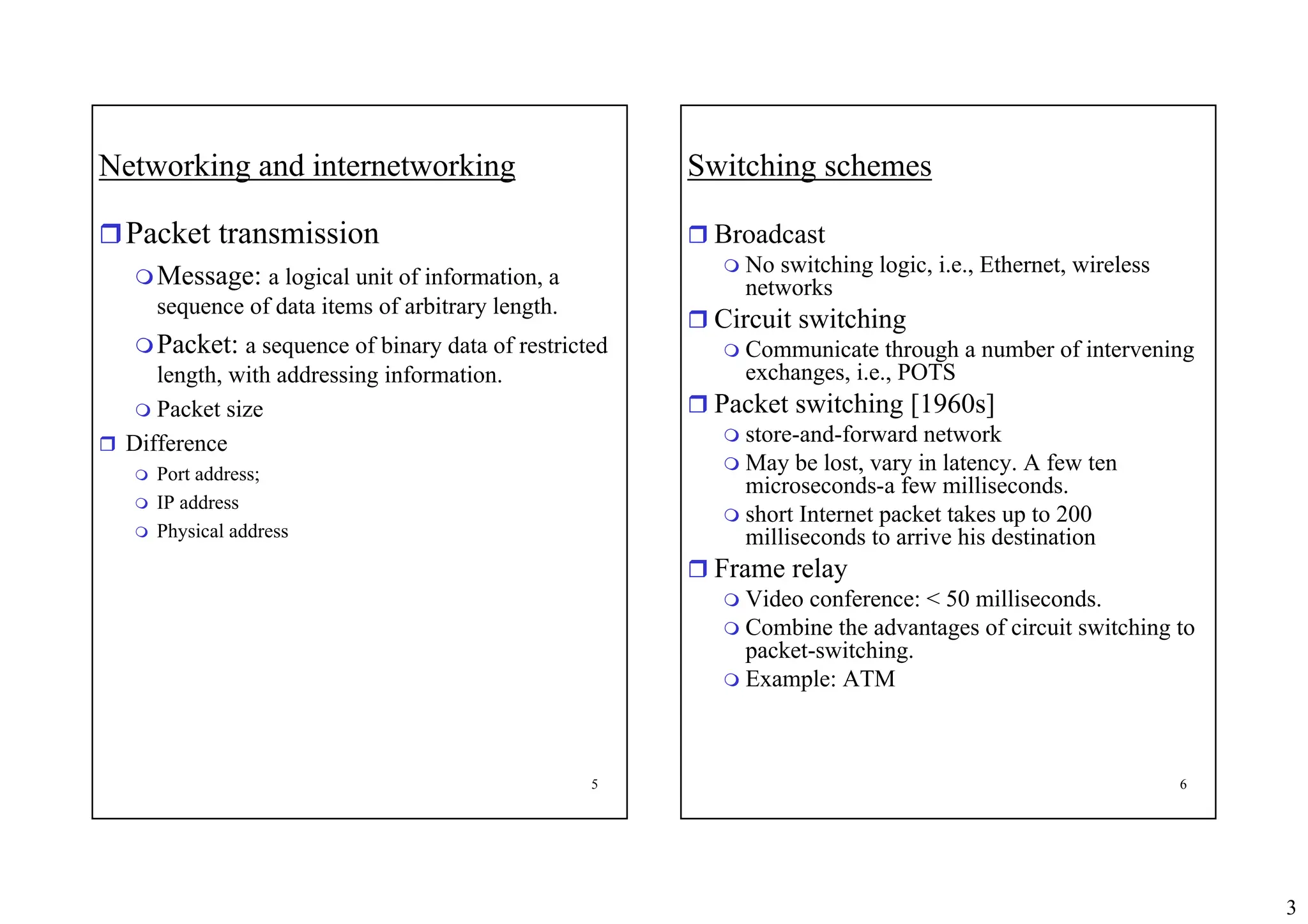 3
5
Networking and internetworking
ˆPacket transmission
Message: a logical unit of information, a
sequence of data items of arbitrary length.
Packet: a sequence of binary data of restricted
length, with addressing information.
 Packet size
ˆ Difference
 Port address;
 IP address
 Physical address
6
Switching schemes
ˆ Broadcast
 No switching logic, i.e., Ethernet, wireless
networks
ˆ Circuit switching
 Communicate through a number of intervening
exchanges, i.e., POTS
ˆ Packet switching [1960s]
 store-and-forward network
 May be lost, vary in latency. A few ten
microseconds-a few milliseconds.
 short Internet packet takes up to 200
milliseconds to arrive his destination
ˆ Frame relay
 Video conference: < 50 milliseconds.
 Combine the advantages of circuit switching to
packet-switching.
 Example: ATM
 