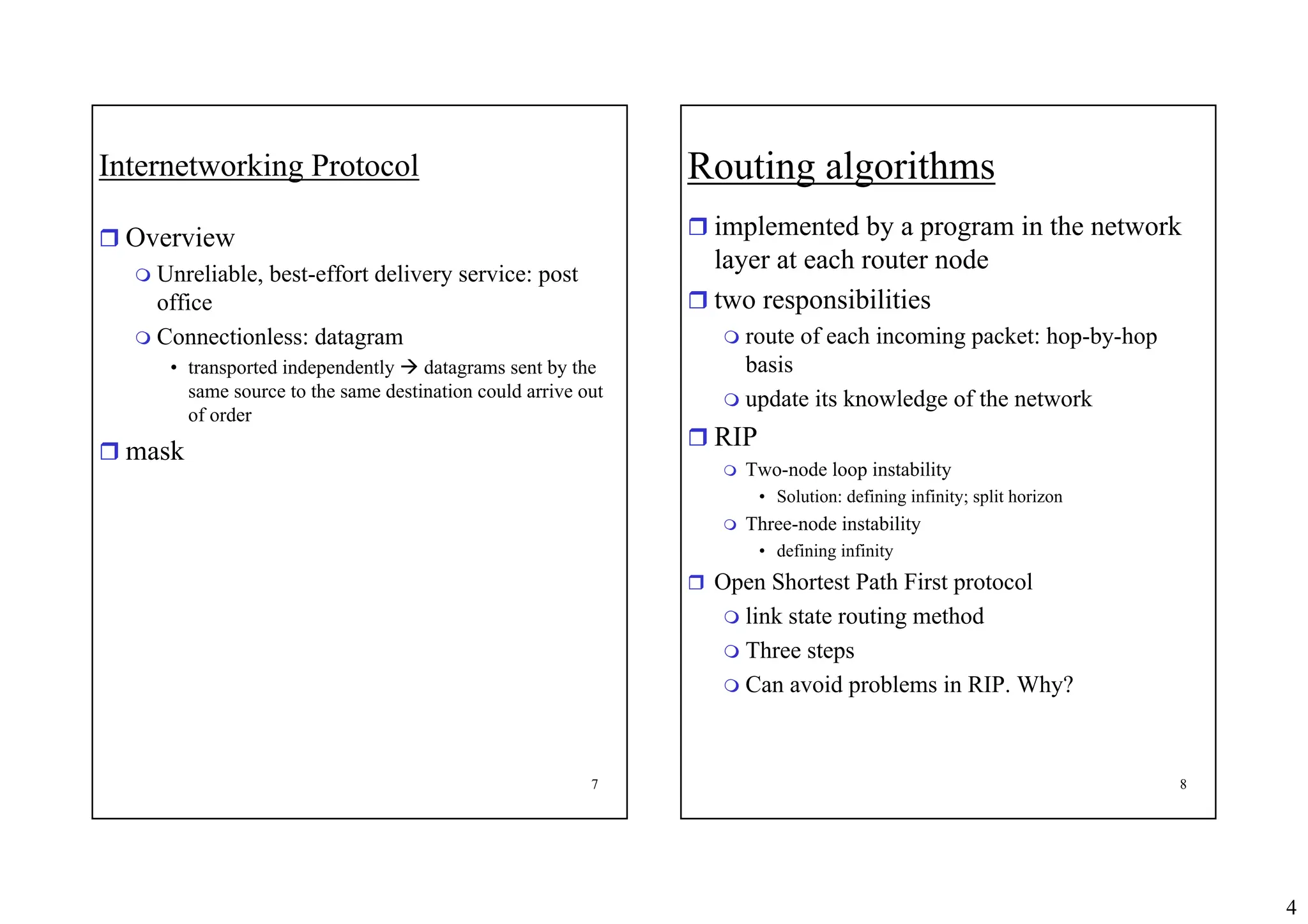 4
7
Internetworking Protocol
ˆ Overview
 Unreliable, best-effort delivery service: post
office
 Connectionless: datagram
• transported independently Æ datagrams sent by the
same source to the same destination could arrive out
of order
ˆ mask
8
Routing algorithms
ˆ implemented by a program in the network
layer at each router node
ˆ two responsibilities
 route of each incoming packet: hop-by-hop
basis
 update its knowledge of the network
ˆ RIP
 Two-node loop instability
• Solution: defining infinity; split horizon
 Three-node instability
• defining infinity
ˆ Open Shortest Path First protocol
 link state routing method
 Three steps
 Can avoid problems in RIP. Why?
 