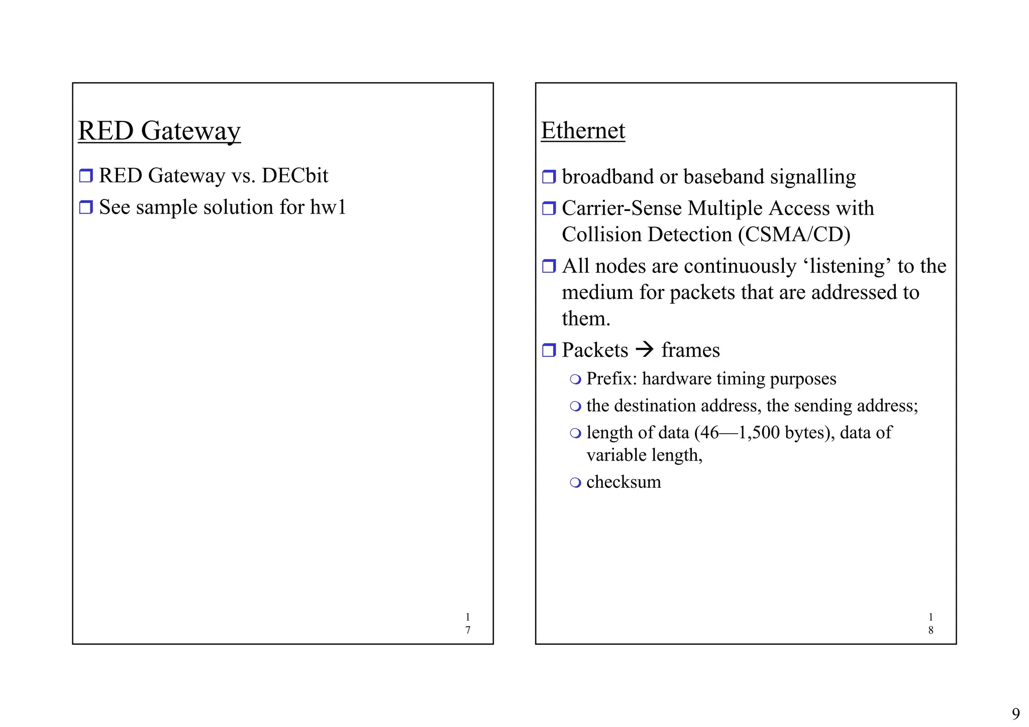 9
1
7
RED Gateway
ˆ RED Gateway vs. DECbit
ˆ See sample solution for hw1
1
8
Ethernet
ˆ broadband or baseband signalling
ˆ Carrier-Sense Multiple Access with
Collision Detection (CSMA/CD)
ˆ All nodes are continuously ‘listening’ to the
medium for packets that are addressed to
them.
ˆ Packets Æ frames
 Prefix: hardware timing purposes
 the destination address, the sending address;
 length of data (46—1,500 bytes), data of
variable length,
 checksum
 