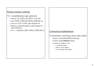 12
2
3
Socket creation: socket()
ˆ s = socket(domain, type, protocol);
 domain: AF_UNIX, AF_INET, or AF_NS
 type: SOCK_STREAM, SOCK_DGRAM, etc
 protocol: TCP or UDP. Auto selected if 0
 Return a socket descriptor (a small integer for
later reference)
 Ex: s = socket(AF_INET, SOCK_STREAM, 0);
2
4
Connection Establishment
ˆ Asymmetric, involving a server and a client
 Server: createÆbindÆlistenÆaccept
 Client: createÆbindÆconnect
 connect(s, address, len)
• s: socket descriptor
• address: server address
• len: the length of the address
 