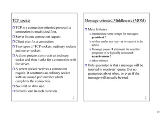 15
2
9
TCP socket
ˆ TCP is a connection-oriented protocol, a
connection is established first.
ˆ Server listens connection request
ˆ Client asks for a connection
ˆ Two types of TCP sockets: ordinary sockets
and server sockets
ˆ A client process constructs an ordinary
socket and then it asks for a connection with
the server.
ˆ A server socket receives a connection
request, it constructs an ordinary socket
with an unused port number which
completes the connection.
ˆ No limit on data size.
ˆ Streams: one in each direction
3
0
Message-oriented Middleware (MOM)
ˆ Main features
 intermediate-term storage for messages:
persistent !
 neither sender nor receiver is required to be
active
 Message queue Æ eliminate the need for
programs to be logically connected:
asynchronous !
 takes minutes
ˆ Only guarantee is that a message will be
inserted in receivers’ queue. But no
guarantees about when, or even if the
message will actually be read
 