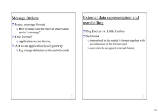16
3
1
Message Brokers
ˆ Issue: message format
 How to make sure the receiver understands
sender’s message?
ˆ One format?
 Application are too diverse.
ˆ Act as an application level gateway
 E.g. change delimiters at the end of records
3
2
External data representation and
marshalling
ˆ Big Endian vs. Little Endian
ˆ Solutions
 transmitted in the sender’s format together with
an indication of the format used
 converted to an agreed external format
 