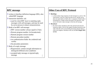 19
3
7
RPC message
ˆ written in Interface definition language (IDL), also
called RPC language
ˆ transaction identifier, xid.
 used for client RPC layer to matching reply
messages with call messages, and may be used
by server process to detect retransmissions.
ˆ Body of an RPC call message:
 RPC version number: always equal to 2 here.
 Remote program number: (in hexadecimal)
 Remote program version number
 Remote procedure number
 two authentication fields: the credential and
verifier
 the procedure parameters
ˆ Body of a reply message
 Requirement: contain enough information to
distinguish different error conditions
 accepted reply message or rejected reply
message 3
8
Other Uses of RPC Protocol
ˆ Batching:
 a client sends a large sequence of call messages to a server. The
client doesn’t wait for a reply from the server, and the server
does not send replies to batch calls. A sequence of batch calls is
terminated by a simple remote procedure call operation. And
server will send a reply message to that last call message.
ˆ Broadcast:
 the client sends a broadcast call to the network and waits for
numerous replies. Servers that support broadcast protocols only
reply when the call is successfully processed, and not reply if
some error happens. Broadcast calls use the Port Mapper RPC
service.
 