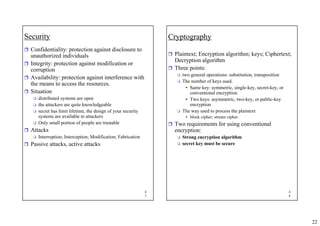 22
4
3
Security
ˆ Confidentiality: protection against disclosure to
unauthorized individuals
ˆ Integrity: protection against modification or
corruption
ˆ Availability: protection against interference with
the means to access the resources.
ˆ Situation
 distributed systems are open
 the attackers are quite knowledgeable
 secret has limit lifetime, the design of your security
systems are available to attackers
 Only small portion of people are trustable
ˆ Attacks
 Interruption; Interception; Modification; Fabrication
ˆ Passive attacks, active attacks
4
4
Cryptography
ˆ Plaintext; Encryption algorithm; keys; Ciphertext;
Decryption algorithm
ˆ Three points:
 two general operations: substitution, transposition
 The number of keys used.
• Same key: symmetric, single-key, secret-key, or
conventional encryption.
• Two keys: asymmetric, two-key, or public-key
encryption
 The way used to process the plaintext
• block cipher; stream cipher
ˆ Two requirements for using conventional
encryption:
 Strong encryption algorithm
 secret key must be secure
 