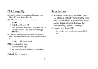23
4
5
DES Encrypt Alg.
ˆ 1. perform initial permutation (IP) on one input
block. IP(Input Block)Æ(L0,R0)
ˆ 2. Then 16 iterations of same operation.
 Ri-1ÆLi
 XOR(Li-1, f(Ri-1,ki))ÆRi
 ki is ‘round key’; f is called “S-box Function”. It
is used to achieve a big degree of “message
diffusion”.
ˆ 3. Finally, swap the left-half block and right-half
block and perform an inverse initial permutation on
it.
 IP-1(R16,L16)Æ output block.
ˆ Decryption algorithm
 uses same three steps.
 The only different is the order of round keys:
k16, k15, … , k1.
ˆ check the correctness
4
6
S-box function
ˆ Non-linear property can avoid DC attacks.
DC attacks a cipher by exploring the linear
difference between two plaintext messages
and the linear difference between their
corresponding ciphertext messages.
ˆ a longer key: Triple DES
 Drawbacks: slow in software, smaller block
size.
 