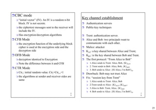 25
4
9
ˆCBC mode
 “initial vector” (IV). An IV is a random n-bit
block. IV is not secrete.
 the ciphertext messages sent to the receiver will
include the IV.
 Has encryption/decryption algorithms
ˆ CFB Mode
 the encryption function of the underlying block
cipher is used at the encryption side and the
decryption side
ˆ OFB Mode
 decryption identical to Encryption
 Note the difference between it and CFB
ˆ CTR Mode
 Ctr1: initial random value. Ctri=Ctri-1+1
 the algorithms at sender and receiver sides are
same
5
0
Key channel establishment
ˆ Authentication servers
ˆ Public-key techniques
ˆ Trent: authentication server.
ˆ Alice and Bob: two principals want to
communicate with each other.
ˆ Malice: attacker
ˆ KAT: a key shared between Alice and Trent;
ˆ KBT: is the key shared between Bob and Trent.
ˆ The first protocol: “From Alice to Bob”
 1.Alice sends to Trent: Alice, Bob, {K}KAT
 2. Trent sends to Bob: Alice, Bob, {K}KBT
 3. Bob sends to Alice: {Hi Alice, I’m Bob!}K.
ˆ Drawback: Bob may not trust Alice
ˆ Fix: “session key from Trent”
 1.Alice sends to Trent: Alice, Bob
 2.Trent sends to Alice: {K}KAT,{K}KBT;
 3.Alice to Bob: Trent, Alice, {K}KBT
 4. Bob sends to Alice: {Hi Alice, I’m Bob!}K.
 