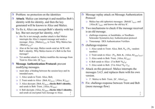 26
5
1
ˆ Problem: no protection on the identities
ˆ Attack: Malice can interrupt it and modifies Bob’s
identity with his identity, and then the key
generated will be known to Alice and Malice.
ˆ To fix it, Alice can encrypt Bob’s identity with her
key. But not encrypt her identity, why?
 this fix is not enough, another attack is that Malice
interrupts the Alice’s request message and sends a
message: Alice, {Malice}KAT to Trent. Why Malice has
{Malice}KAT?
 Also at the last step, Malice needs send an ACK with
Bob’s identity. Why Malice knows it’s Bob in the first
message?
 Yet another attack is: Malice modifies the message from
Trent to Alice into {K’}KAT
ˆ Message Authentication Protocol: prevent
modifying messages.
 main idea: a binding between the session keys and its
intended users.
 1. Alice sends to Trent: Alice, Bob;
 2. Trent sends to Alice: {Bob, K}KAT, {Alice, K}KBT;
 3. Alice decrypts {Bob, K}KAT, checks Bob’s identity,
and sends to Bob: Trent, {Alice, K}KBT;
 4. Bob decrypts {Alice, K}KBT, checks Alice’s identity,
and sends an encrypted Ack message to Alice. 5
2
ˆ Message replay attack on Message Authentication
Protocol
 Malice has old ciphertext messages: {Bob,K’}KAT, and
{Alice,K’}KBT, and knows the old key K’.
ˆ Two mechanisms to check if the message received
is an old message.
 challenge-response, or handshake, or Needham-
Schroeder Symmetric-key Authentication protocol
 Timestamp: DES Authentication Verifiers
ˆ challenge-response
 1. Alice sends to Trent: Alice, Bob, NA; (NA: random
number)
 2. Trent sends to Alice: {NA, Bob, K, {Alice, K}KBT}KAT;
 3. Alice sends to Bob: Trent, {Alice, K}KBT;
 4. Bob sends to Alice: {I’m Bob! NB}K;
 5. Alice sends to Bob: {I’m Alice! NB-1}K;
ˆ Attack on this protocol: Malice interrupts the
messages 3,4,5, and replaces them with his own
version.
 3’. Malice to Bob: Trent, {K’, Alice}KBT
ˆ Fix: challenge-response between Trent and Bob
(more message flow)
 