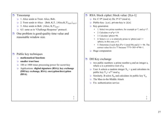 27
5
3
ˆ Timestamp
 1. Alice sends to Trent: Alice, Bob;
 2. Trent sends to Alice: {Bob, K,T, {Alice,K,T}KBT}KAT;
 3. Alice sends to Bob: {Alice, K,T}KBT;
 4,5. same as in “Challenge Response” protocol.
ˆ One problem is good-quality time value and
reasonable window size.
ˆ Public key techniques
 mathematical functions
 smaller trust base
 100 or 1000 times processing power for secret-key
 Applications: digital signature (RSA); key exchange
(DH key exchange, RSA); encryption/decryption
(RSA).
5
4
ˆ RSA: block cipher; block value: [0,n-1]
 En: C=Pe (mod n); De: P=Cd (mod n).
 Public-key: {e,n}; private-key is {d,n}
 Key generation
• 1. Select two prime numbers, for example p=7, and q=17.
• 2. Calculate n=p*q=119.
• 3. Calculate phi(n)=96.
• 4. Select e s.t. e is relatively prime to phi(n) and <=
phi(n), in this case, e=5.
• 5. Determine d such that d*e=1 (mod 96) and d <= 96. The
correct value for d is 77 because 77*5=385=4*96+1.
 Huge computation
ˆ DH Key exchange
 two public numbers: a prime number q and an integer a,
where a is a primitive root of q.
 User A selects a random integer XA < q and calculates its
public key YA= aXA mod q.
 Similarly, B selcts XB and calculates its public key YB
 The Man-in-the-Middle Attack
 Fix: authentication service
 