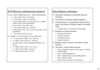 28
5
5
NS Public-key authentication protocol
ˆ KA: Alice’s public key; KA
-1: Alice’s private key.
 1. Alice sends to Trent: Alice, Bob;
 2. Trent sends to Alice: {KB, Bob}KT
-1;
 3. Alice sends to Bob: {NA, Alice}KB; (NA is a random
number: Alice’s secret information).
 4. Bob sends to Trent: Bob, Alice;
 5. Trent sends to Bob: {KA, Alice}KT
-1;
 6. Bob sends to Alice: {NA, NB} KA; (NB is Bob’s secret
information).
 7. Alice sends to Bob: {NB} KB.
ˆ Attack: 1 is for Alice-Malice; 2 is for Malice-Bob
 1-3. Alice sends to Malice: {NA, Alice}KM
 2-3. Malice sends to Bob: {NA, Alice}KB
 2-6. Bob sends to Alice (Interrupted by Malice): {NA,
NB} KA
 1-6. Malice sends to Alice: {NA, NB} KA
 1-7. Alice sends to Malice: {NB} KM
 2-7. Malice sends to Bob: {NB} KB
5
6
Data Integrity techniques
ˆ Symmetric techniques: keyed hash function
technique
ˆ Asymmetric techniques: digital signatures
ˆ A hash function is a deterministic function that
maps a big string of arbitrary length to a hashed
value.
 A hashed value is a bit string of a fixed length.
ˆ Properties of a hash function:
 Mixing-transformation
 Collision resistance
 Pre-image resistance
 Practical efficiency
ˆ Birthday attack or square-root attack on hash
function
ˆ The SHA-1 Secure Hash Function
 Input: bit length less than 2^64. Its output is a 160-bit
message digest.
 Step 1: Append padding bits.
 Step 2: Append length. (avoid padding attack)
 Step 3: Initialize buffer.
 Step 4: Process message in 512-bit blocks.
 