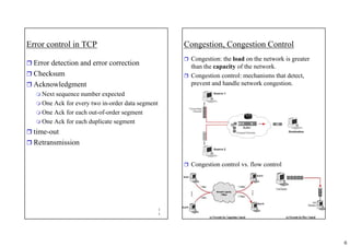 6
1
1
Error control in TCP
ˆ Error detection and error correction
ˆ Checksum
ˆ Acknowledgment
 Next sequence number expected
 One Ack for every two in-order data segment
 One Ack for each out-of-order segment
 One Ack for each duplicate segment
ˆ time-out
ˆ Retransmission
1
2
Congestion, Congestion Control
ˆ Congestion: the load on the network is greater
than the capacity of the network.
ˆ Congestion control: mechanisms that detect,
prevent and handle network congestion.
ˆ Congestion control vs. flow control
 