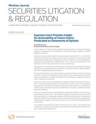 SECURITIES LITIGATION
& REGULATION
Westlaw Journal
Litigation News and Analysis • Legislation • Regulation • Expert Commentary
EXPERT ANALYSIS
VOLUME 20, ISSUE 25 / APRIL 16, 2015
Supreme Court Provides Insight
On Actionability of Future Claims
Predicated on Statements of Opinion
By Joel Wertman, Esq.
Marshall Dennehey Warner Coleman & Goggin
In a 9-0 ruling the U. S. Supreme Court vacated the decision of the 6th U.S. Circuit Court of Appeals
regarding its interpretation of the actionability of statements of opinion rendered in securities
registration statements.
In Omnicare v. Laborers District Council Construction Industry Pension Fund, 135 S. Ct. 1318 (2015),
the Supreme Court held that a statement of opinion does not constitute an untrue statement of fact
simply because the stated opinion ultimately proves incorrect. Rather, the court acknowledged that
a statement of opinion admits the possibility of error. Thus, an opinion is not necessarily an untrue
statement of fact even if the opinion later turns out to have been wrong.
The Supreme Court noted that opinion statements are not wholly immune from liability if the opinion
expressed was not sincerely held. Opinion statements can also give rise to false-statement liability if
they contain embedded statements of untrue facts.
The Supreme Court’s decision was rendered specific to registration statements under the Securities
Act of 1933. However, it is reasonable to conclude that the court’s reasoning will carry significant
weight moving forward in assessing the viability of claims predicated on statements of opinion
under a multitude of securities laws.
Omnicare concerns the issue of civil liability for false registration statements pursuant to 15 U.S.C.S.
§  77k. Under that provision, persons may be held liable “in case any part of the registration
statement, when such part became effective, contained an untrue statement of a material fact or
omitted to state a material fact required to be stated therein or necessary to make the statements
therein not misleading.”
Omnicare is a pharmacy services company that filed a registration statement in connection with a
public offering of common stock. The registration statement contained two statements in which
the company opined as to its perceived compliance with federal and state laws. In particular, the
registration statement said, “We believe our contract arrangements with other health care providers,
our pharmaceutical suppliers and our pharmacy practices are in compliance with applicable federal
and state laws.”
The registration statement further stated, “We believe that our contracts with pharmaceutical
manufacturers are legally and economically valid arrangements that bring value to the health care
system and the patients that we serve.”
 