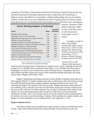   	
   	
  
	
  
3	
  |	
  P a g e 	
  
	
  
separation of The Office of Instructional and Research Technology, Digital Classroom Services,
and other Instructional Technology departments leads to fragmented use of technology in
different schools with different set of guidelines. Without understanding who you are teaching
and how to teach, there is no way to implement an effective learning plan and without a central
leadership to prevent “ill-defined policies and procedures such as motivation, time, and adequate
resources” (Keengwe, Kidd,
and Kyei-Blankson, 2008)
we may not be able to move
on with Instructional
Technologies in the 21st
century.
In addition, in Fall of
2009, 3,183 students
enrolled fully online courses
which were a 155% over the
previous Fall. While in Fall
of 2010, an increase to 4,306
representing a 35.3 %
increase occurred. Increase
in online class for Fall 2010
was up 42.5% to 248
classes, which represents a
trend towards more Instructional Technologies to support online courses. Although this does not
compare to over 200,000 online enrollment at Penn State or over 150,000 at the University of
Washington, we need to move towards more online offerings because “Institutions that fail to
offer students and other clients easy access to their institutions through technology risk losing
market share” (Phipps and Wellman, 2001).
Rutgers’ instructional technology issues prevent the abilities of students and faculty to be
fully engaged. With K-12 students already using video conferencing to chat with students around
the world and iPads being used to replace textbooks and paper homework, the issues with
technology at Rutgers will continue on for years to come. Students have been wanting faculty to
use technology more, especially since the use of the Sakai, faculty have not been consistent and
have not use the software to its fullest potential. For one there is information that could save the
faculty time from answering questions about syllabus or office hours just by posting that
information on Sakai. There is also faculty who do not use the software at all causing headaches
for students who want to use the technology. Evidence of this problems for students, faculty, and
Rutgers was shown through a survey conducted below. (See Appendix C, P. 24)
Rutgers Students Survey
The Rutgers student survey conducted ask many question on the use of technology by the
Faculty. Many of the students had faculty using technology, but most did not use any new
Figure	
  4:	
  Factors	
  Affecting	
  Adoption	
  of	
  Technology	
  
	
   	
   Source:	
  2002	
  Barriers	
  to	
  Adopting	
  Technology	
  
	
  
 