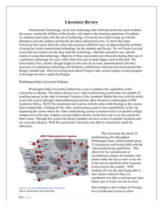   	
   	
  
	
  
5	
  |	
  P a g e 	
  
	
  
Literature Review
Instructional Technology can be any technology that will help aid faculty teach students
the course, extend the abilities of the faculty, and improve the learning experience of students.
As students learn more with the aid of technology, University have had to keep up with the
demand to provide students and faculty the latest educational tools. To show that many
University have gone about the same and sometimes different ways of approaching the problem
of using the correct instructional technology for the students and faculty. We will look at several
successful universities on why they need the technology, what they decided to use, and the
results of using that technology. Majority of these universities have been developing their use of
a particular technology for years while other have just recently begun such as Harvard. The
universities I have chosen, though length of time may be an issue, demonstrated to the best
successes of a particular technology and fostered a collaborative and innovate environment that
Rutgers should seek. After reviewing each school I hope to take certain aspects of each program
to develop one that is suited for Rutgers.
Washington State University-Pullman
Washington State University looked into a way to enhance the capabilities of the
University to educate. The option chosen was a video conferencing system that was capable of
reaching anyone in the state or beyond. Creation of the Academic Media Services with the policy
to provide courses through videoconferencing and any other interactive technologies (AMS
Academic Policy, 2010) The system provide courses with the same credit bearing as the courses
taken traditionally. Funding for the video conferencing system is the responsibility of the site
requesting the course where the video conferencing system is located such as on another college
campus across the state. Support was provided to faculty on the best way to use the system for
their course. Through this system the faculty member can have exams at multiple locations and
see everyone taking it. With this system the University was able to extend their reach for
education.
The University has about 24
conferencing sites throughout
Washington State, which include about
33 classrooms and lecture halls with the
videoconferencing capabilities. This
allows for live synchronous or
asynchronous classes for students who
cannot make the trip to class or are not
in the area to attend the class in person
such as across the country. With
students all over the state being able to
take classes wherever they are,
enrollment was able to increase per class
where size of room was not an issue.
One example is the College of Nursing,
have a dedicated system to allow
Figure	
  7:	
  24	
  sites	
  Washington	
  State	
  University	
  
Source:	
  Washington	
  State	
  University	
  
 