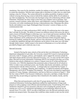   	
   	
  
	
  
6	
  |	
  P a g e 	
  
	
  
simulations. One room for the simulation, another for students to observe, and a third for faculty
to control the simulation. With the main campus able to distribute to 6 other sites on a daily basis
running a class for 14 hours. The system allowed for an endless possibility of options to teach
without worrying about having a room to hold all the students and the ability for all students to
see what was happening. The University also has begun using web-conferencing software called
Elluminate. Elluminate can allow online events from your computer such as meetings, class
sessions, research seminars, online office hours, and collaborative sessions (Washington State
University, n.d.) while simultaneously having a videoconference class. Elluminate also allows
faculty and students to use Angel, Washington State University’s version of Sakai, as a live
communications hub.
The success of video conferencing at WSU with the 24 conferencing sites is the aspect
that I will take for the plan. The ability to connect two different schools from across the state to
teach a lesson will benefit Rutgers in allowing a new way to learn and increase enrollment. With
the College of Nursing and School of Nursing at Rutgers on two different campus, a system
where simulations can be conducted at one location and teach at both will greatly improve
learning for students, teaching for faculty, and save time and money for the University. The idea
to expand the capabilities through web conference can be achieve in the same way with Sakai
through Adobe connect. Adobe connect is the answer to Elluminate as it is as free software
provided by Rutgers and is relatively easy to use.
Harvard University
Instead of having the many schools at Harvard do their own Information Technology
department independent of each other, the University created CIO Council to lead and advance
university-wide IT strategies, policies, and standards, and to support the missions of both the
individual schools and the University (Harvard University, n.d.). To carry out the CIO Council
plans, Harvard University Information Technology (HUIT) was formed to develop a set of key
initiatives that schools collaborate on to achieve a shared vision for IT at Harvard (Harvard
University, n.d.). With this department they promoted a plan or framework for all schools to
follow to make a more uniformed system, user friendly, help faculty and students, and foster
communication with the whole University. A strategic plan was created that has 4 goals; 1)
Service Delivery, 2) Strategy, Planning, and Compliance, 3) Capital Investments and Program
Management, and 4) HUIT Workplace Development. The university developed an organization
structure of 3 areas; Strategic, Administrative, and Service Delivery as shown in Figure 5. With
the four values of HUIT; User-focused, Collaborative, Innovative, and Open, it helps Harvard
ensure that they are providing an experience that is beneficial to the students, faculty, and the
University.
When Harvard transitioned to unify their IT groups during 2012-2013, the single
centralized Information Technology department enabled the implementation of large-scale
projects as well as making a more efficient and streamlined system. Overall during 2012-2013,
satisfaction with HUIT services increased, with areas such as keeping the systems up and
running saw a 63% to 67% satisfaction and helping you use technology effectively saw an
increase from 37% to 40%. HUIT was able to help better serve the Harvard community and to
promote new projects better. One project that would have taken months to start was the switch
 