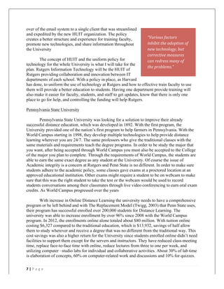   	
   	
  
	
  
7	
  |	
  P a g e 	
  
	
  
over of the email system to a single client that was streamlined
and expedited by the new HUIT organization. The policy
creates a better structure and experience for training faculty,
promote new technologies, and share information throughout
the University
The concept of HUIT and the uniform policy for
technology for the whole University is what I will take for the
plan. Rutgers Information Technology will be the HUIT of
Rutgers providing collaboration and innovation between IT
departments of each school. With a policy in place, as Harvard
has done, to uniform the use of technology at Rutgers and how to effective train faculty to use
them will provide a better education to students. Having one department provide training will
also make it easier for faculty, students, and staff to get updates, know that there is only one
place to go for help, and controlling the funding will help Rutgers.
Pennsylvania State University
Pennsylvania State University was looking for a solution to improve their already
successful distance education, which was developed in 1892. With the first program, the
University provided one of the nation’s first program to help farmers in Pennsylvania. With the
World Campus starting in 1998, they develop multiple technologies to help provide distance
learning wherever you are 24/7. The same professors who give the traditional classes with the
same materials and requirements teach the degree programs. In order to be study the major that
you want, after being accepted through World Campus you must also be accepted to the College
of the major you plan to complete. Through the requirements of World Campus, the students are
able to earn the same exact degree as any student at the University. Of course the issue of
Academic integrity is a concern at Rutgers and Penn State is no different. In order to make sure
students adhere to the academic policy, some classes gave exams at a proctored location at an
approved educational institution. Other exams might require a student to be on webcam to make
sure that this was the right student to take the test or the webcam would be used to record
students conversations among their classmates through live video conferencing to earn oral exam
credits. As World Campus progressed over the years
With increase in Online Distance Learning the university needs to have a comprehensive
program or be left behind and with The Replacement Model (Twigg, 2003) that Penn State uses,
their program has successful enrolled over 200,000 students for Distance Learning. The
university was able to increase enrollment by over 96% since 2008 with the World Campus
program. In 2012, the enrollments online alone totaled about $80 million. With tuition online
costing $6,327 compared to the traditional education, which is $13,932, savings of half allow
them to study wherever and receive a degree that was no different from the traditional way. This
cost savings was also a higher return for the University since students enrolled online didn’t need
facilities to support them except for the servers and instructors. They have reduced class-meeting
time, replace face-to-face time with online, reduce lectures from three to one per week, and
utilizing computer –studio labs for individual and collaborative activities. About 30% of lab time
is elaboration of concepts, 60% on computer-related work and discussions and 10% for quizzes.
“Various	
  factors	
  
inhibit	
  the	
  adoption	
  of	
  
new	
  technology,	
  but	
  
corrective	
  measures	
  
can	
  redress	
  many	
  of	
  
the	
  problems.”	
  	
  
 