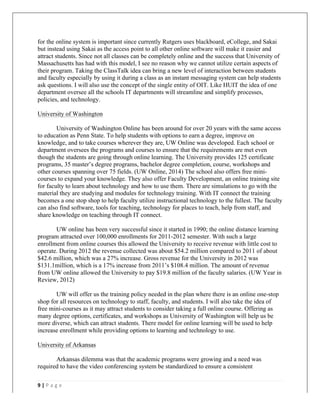   	
   	
  
	
  
9	
  |	
  P a g e 	
  
	
  
for the online system is important since currently Rutgers uses blackboard, eCollege, and Sakai
but instead using Sakai as the access point to all other online software will make it easier and
attract students. Since not all classes can be completely online and the success that University of
Massachusetts has had with this model, I see no reason why we cannot utilize certain aspects of
their program. Taking the ClassTalk idea can bring a new level of interaction between students
and faculty especially by using it during a class as an instant messaging system can help students
ask questions. I will also use the concept of the single entity of OIT. Like HUIT the idea of one
department oversee all the schools IT departments will streamline and simplify processes,
policies, and technology.
University of Washington
University of Washington Online has been around for over 20 years with the same access
to education as Penn State. To help students with options to earn a degree, improve on
knowledge, and to take courses wherever they are, UW Online was developed. Each school or
department oversees the programs and courses to ensure that the requirements are met even
though the students are going through online learning. The University provides 125 certificate
programs, 35 master’s degree programs, bachelor degree completion, course, workshops and
other courses spanning over 75 fields. (UW Online, 2014) The school also offers free mini-
courses to expand your knowledge. They also offer Faculty Development, an online training site
for faculty to learn about technology and how to use them. There are simulations to go with the
material they are studying and modules for technology training. With IT connect the training
becomes a one stop shop to help faculty utilize instructional technology to the fullest. The faculty
can also find software, tools for teaching, technology for places to teach, help from staff, and
share knowledge on teaching through IT connect.
UW online has been very successful since it started in 1990; the online distance learning
program attracted over 100,000 enrollments for 2011-2012 semester. With such a large
enrollment from online courses this allowed the University to receive revenue with little cost to
operate. During 2012 the revenue collected was about $54.2 million compared to 2011 of about
$42.6 million, which was a 27% increase. Gross revenue for the University in 2012 was
$131.1million, which is a 17% increase from 2011’s $108.4 million. The amount of revenue
from UW online allowed the University to pay $19.8 million of the faculty salaries. (UW Year in
Review, 2012)
UW will offer us the training policy needed in the plan where there is an online one-stop
shop for all resources on technology to staff, faculty, and students. I will also take the idea of
free mini-courses as it may attract students to consider taking a full online course. Offering as
many degree options, certificates, and workshops as University of Washington will help us be
more diverse, which can attract students. There model for online learning will be used to help
increase enrollment while providing options to learning and technology to use.
University of Arkansas
Arkansas dilemma was that the academic programs were growing and a need was
required to have the video conferencing system be standardized to ensure a consistent
 