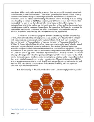   	
   	
  
	
  
10	
  |	
  P a g e 	
  
	
  
experience. Video conferencing was also an answer for a way to provide expanded educational
opportunities with no regard to distance. There was a system in place but only offered two-way
communication and no ability to have multiple people on the conference call from other
locations. Classes had offered video recording but did allow for live streaming. With the nursing
school needing to connect to the Medical Sciences, over 200 miles away, a more robust system
was needed. The answer was the LifeSize video conferencing system, which was easy to
maintain, lower cost for the student and University, and allowed for overflow classrooms where
two classrooms could be connected. Standardizing the system help the University to provide the
robust video conferencing system that was asked for and having Information Technology
Services help ensure the University was collaborating between departments.
The result was an increase of programs provided since having the video conferencing
system, which allowed online only degrees via video. LifeSize gave the capability to integrate
with blackboard and give more options for students to learn. Mock trials were conducted
between University of Arkansas School of Law and University of Arkansas at Little Rock’s
William H. Bowen School of Law. Overflow classrooms were created where if a faculty needed
more space because of a large amount of students but there was no classroom big enough
available, they just added another classroom and used the video conferencing system. Everyone
also benefited in that you didn’t have to be tied to the computer but to any mobile device through
the LifeSize ClearSea app where 10 different departments at the University utilized. The solution
of using LifeSize gave the school the quality need to provide video service because of the detail
needed for such thing as a simulation on the operating table. LifeSize is also very modular in that
they have a lot of choices and ways to put a system together. Though the design of the LIfeSize
system, you can customize to your needs for different rooms and requirements from faculty and
students. This conferencing system gave the University the flexibility and ease to provide
education anywhere in any situation.
With the University of Arkansas, the LifeSize Video Conferencing System will give the
RIT
Harvard
HUIT
Uniform
policies
Training
Penn
State
The
Replaceme
nt Model
UW
UW Online
Training
WSU
Video and
Web
Services
UMASS
UMass
Online
UARK
Lifesize
ITS
Figure	
  8:	
  What	
  We	
  Will	
  Take	
  From	
  Each	
  Model	
  
 