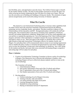   	
   	
  
	
  
11	
  |	
  P a g e 	
  
	
  
best flexibility, price, and opportunity to provide classes. The LifeSize Clearsea app is a benefit
for the mobile students of today. The idea of using another classroom to increase the space size
while on having one faculty conducting the class will allow for a better use of space. This can
save the university cost of building new buildings or hiring new faculty. The constraints of space
and not enough faculty can be resolved by taking University of Arkansas’ approach.
What We Can Do
My proposal is a new Instructional Technology policy to increase online capabilities both
for online courses and in the classroom with better communication between the different
technology services, leadership, faculty, and students. The plan would have 6 phases of first,
Initiation phase will develop policy and RIT. Reorganization phase will evaluate the staff and
training plan. The Evaluation phase is the process of looking at the capabilities of hardware,
network, and whether departments collaborate. Budget phase will see how much upgrading with
cost and how to maintain the operating cost. Test is the beginning of the Video Conference pilot
program, and lastly Collect and Improve is needed to measure the success and failures of RIT
and improve where we can. With each aspect of the models we should be able to achieve the
right formula to help make Instructional Technologies effective for students, faculty, and
Rutgers. For each phase there will be measurements taken to ensure we are meeting requirements
such as whether the policy in place is consistent and agreed upon by each school. Feedback and
survey on how the technology is being used, what technology we should use, how is RIT doing
for the students and faculty, and many other areas concerned with keeping Rutgers competitive
and cutting edge will be in place for each phase.
Phase 1- Initiation
1. Creation of an Information Technology Committee to discuss a policy for technology
at Rutgers- New Brunswick, how to best provide technology to students, what
technology Rutgers will use to effectively educate students, and how to train on the
use of technology
The Committee will include
a. Chief Information Officer
b. One Faculty representative from each of the 18 schools and colleges
c. One IT representative from each of the 18 schools and colleges
d. One Student representative from each of the 18 schools and colleges
2. Develop policies
a. Uniform technology for all of Rutgers University
b. Training of faculty, staff, and students
c. Use online learning with single access point
d. Learning Management System
e. Standards for using technology
f. Sharing of information between IT departments
 