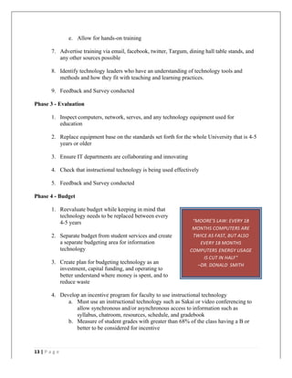   	
   	
  
	
  
13	
  |	
  P a g e 	
  
	
  
“MOORE’S	
  LAW:	
  EVERY	
  18	
  
MONTHS	
  COMPUTERS	
  ARE	
  
TWICE	
  AS	
  FAST,	
  BUT	
  ALSO	
  
EVERY	
  18	
  MONTHS	
  
COMPUTERS	
  ENERGY	
  USAGE	
  
IS	
  CUT	
  IN	
  HALF”	
  	
  
–DR.	
  DONALD	
  	
  SMITH	
  
e. Allow for hands-on training
7. Advertise training via email, facebook, twitter, Targum, dining hall table stands, and
any other sources possible
8. Identify technology leaders who have an understanding of technology tools and
methods and how they fit with teaching and learning practices.
9. Feedback and Survey conducted
Phase 3 - Evaluation
1. Inspect computers, network, serves, and any technology equipment used for
education
2. Replace equipment base on the standards set forth for the whole University that is 4-5
years or older
3. Ensure IT departments are collaborating and innovating
4. Check that instructional technology is being used effectively
5. Feedback and Survey conducted
Phase 4 - Budget
1. Reevaluate budget while keeping in mind that
technology needs to be replaced between every
4-5 years
2. Separate budget from student services and create
a separate budgeting area for information
technology
3. Create plan for budgeting technology as an
investment, capital funding, and operating to
better understand where money is spent, and to
reduce waste
4. Develop an incentive program for faculty to use instructional technology
a. Must use an instructional technology such as Sakai or video conferencing to
allow synchronous and/or asynchronous access to information such as
syllabus, chatroom, resources, schedule, and gradebook
b. Measure of student grades with greater than 68% of the class having a B or
better to be considered for incentive
 