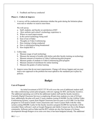   	
   	
  
	
  
15	
  |	
  P a g e 	
  
	
  
5. Feedback and Survey conducted
Phase 6 – Collect & Improve
1. A survey will be conducted to determine whether the goals during the Initiation phase
were met or whether we need to meet them.
We will survey
a. Staff, students, and faculty on satisfaction of RIT
a. How uniform each school’s technology experience is
b. Where we need improvement
c. Is the correct technology being used
d. Ease of use of Sakai
e. Thoughts on Video Conferencing
f. How training is being conducted
g. How is information being broadcasted
h. How helpful RIT is
2. Collect data
a. Measure usage of each technology
b. Measure the amount of trouble calls before and after faculty training on technology
c. Measure amount of retention in Video Conferencing pilot program
d. Measure grades of students in Video Conferencing pilot program
e. Measure amount of enrollment for online learning
f. Measure the grades of online learning
3. Improve areas that do not meet requirements. Change will always happen and you may
need a new approach to the problem but must uphold to the standards put in place by
policies.
Budget
Cost of Proposal
An initial investment of $237,727.50 will cover the cost of additional student staff,
the video conferencing system pilot program, with new signage for RIT, and faculty incentive.
The additional operating cost will be the additional student staff and the faculty incentive.
Currently Digital Classroom Services is employing 40 part-time students at a rate of $10 per
hour; additionally the plan will need 15 more students costing $144,000. For the LifeSize Video
Conferencing System, a quote from Digital Classroom Services puts it at $15,000. For the Pilot
program we will need to install 3 more classrooms and 3 more Lecture Halls with the video
system costing $90,000. Lastly for the faculty incentive program $2,000 for top faculty will be
rewarded. Many software’s such as Google Hangouts and Adobe Connect are free to the Rutgers
community. Software such as Sakai and the RIT website are also free because of in house
development through Rutgers at no extra cost since it has been budgeted already. The additional
	
  
 