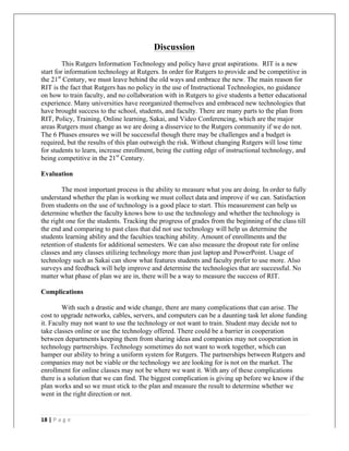   	
   	
  
	
  
18	
  |	
  P a g e 	
  
	
  
Discussion
This Rutgers Information Technology and policy have great aspirations. RIT is a new
start for information technology at Rutgers. In order for Rutgers to provide and be competitive in
the 21st
Century, we must leave behind the old ways and embrace the new. The main reason for
RIT is the fact that Rutgers has no policy in the use of Instructional Technologies, no guidance
on how to train faculty, and no collaboration with in Rutgers to give students a better educational
experience. Many universities have reorganized themselves and embraced new technologies that
have brought success to the school, students, and faculty. There are many parts to the plan from
RIT, Policy, Training, Online learning, Sakai, and Video Conferencing, which are the major
areas Rutgers must change as we are doing a disservice to the Rutgers community if we do not.
The 6 Phases ensures we will be successful though there may be challenges and a budget is
required, but the results of this plan outweigh the risk. Without changing Rutgers will lose time
for students to learn, increase enrollment, being the cutting edge of instructional technology, and
being competitive in the 21st
Century.
Evaluation
The most important process is the ability to measure what you are doing. In order to fully
understand whether the plan is working we must collect data and improve if we can. Satisfaction
from students on the use of technology is a good place to start. This measurement can help us
determine whether the faculty knows how to use the technology and whether the technology is
the right one for the students. Tracking the progress of grades from the beginning of the class till
the end and comparing to past class that did not use technology will help us determine the
students learning ability and the faculties teaching ability. Amount of enrollments and the
retention of students for additional semesters. We can also measure the dropout rate for online
classes and any classes utilizing technology more than just laptop and PowerPoint. Usage of
technology such as Sakai can show what features students and faculty prefer to use more. Also
surveys and feedback will help improve and determine the technologies that are successful. No
matter what phase of plan we are in, there will be a way to measure the success of RIT.
Complications
With such a drastic and wide change, there are many complications that can arise. The
cost to upgrade networks, cables, servers, and computers can be a daunting task let alone funding
it. Faculty may not want to use the technology or not want to train. Student may decide not to
take classes online or use the technology offered. There could be a barrier in cooperation
between departments keeping them from sharing ideas and companies may not cooperation in
technology partnerships. Technology sometimes do not want to work together, which can
hamper our ability to bring a uniform system for Rutgers. The partnerships between Rutgers and
companies may not be viable or the technology we are looking for is not on the market. The
enrollment for online classes may not be where we want it. With any of these complications
there is a solution that we can find. The biggest complication is giving up before we know if the
plan works and so we must stick to the plan and measure the result to determine whether we
went in the right direction or not.
 