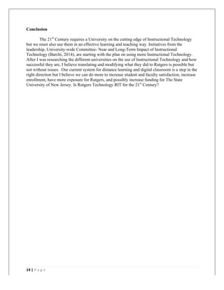   	
   	
  
	
  
19	
  |	
  P a g e 	
  
	
  
Conclusion
The 21st
Century requires a University on the cutting edge of Instructional Technology
but we must also use them in an effective learning and teaching way. Initiatives from the
leadership, University-wide Committee- Near and Long-Term Impact of Instructional
Technology (Barchi, 2014), are starting with the plan on using more Instructional Technology.
After I was researching the different universities on the use of Instructional Technology and how
successful they are, I believe translating and modifying what they did to Rutgers is possible but
not without issues. Our current system for distance learning and digital classroom is a step in the
right direction but I believe we can do more to increase student and faculty satisfaction, increase
enrollment, have more exposure for Rutgers, and possibly increase funding for The State
University of New Jersey. Is Rutgers Technology RIT for the 21st
Century?
 