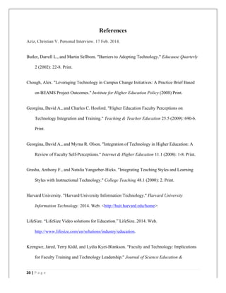   	
   	
  
	
  
20	
  |	
  P a g e 	
  
	
  
References
Aziz, Christian V. Personal Interview. 17 Feb. 2014.
Butler, Darrell L., and Martin Sellbom. "Barriers to Adopting Technology." Educause Quarterly
2 (2002): 22-8. Print.
Chough, Alex. "Leveraging Technology in Campus Change Initiatives: A Practice Brief Based
on BEAMS Project Outcomes." Institute for Higher Education Policy (2008) Print.
Georgina, David A., and Charles C. Hosford. "Higher Education Faculty Perceptions on
Technology Integration and Training." Teaching & Teacher Education 25.5 (2009): 690-6.
Print.
Georgina, David A., and Myrna R. Olson. "Integration of Technology in Higher Education: A
Review of Faculty Self-Perceptions." Internet & Higher Education 11.1 (2008): 1-8. Print.
Grasha, Anthony F., and Natalia Yangarber-Hicks. "Integrating Teaching Styles and Learning
Styles with Instructional Technology." College Teaching 48.1 (2000): 2. Print.
Harvard University. "Harvard University Information Technology." Harvard University
Information Technology. 2014. Web. <http://huit.harvard.edu/home>.
LifeSize. “LifeSize Video solutions for Education.” LifeSize. 2014. Web.
http://www.lifesize.com/en/solutions/industry/education.
Keengwe, Jared, Terry Kidd, and Lydia Kyei-Blankson. "Faculty and Technology: Implications
for Faculty Training and Technology Leadership." Journal of Science Education &
 
