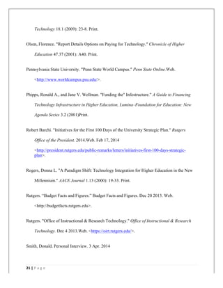   	
   	
  
	
  
21	
  |	
  P a g e 	
  
	
  
Technology 18.1 (2009): 23-8. Print.
Olsen, Florence. "Report Details Options on Paying for Technology." Chronicle of Higher
Education 47.37 (2001): A40. Print.
Pennsylvania State University. "Penn State World Campus." Penn State Online.Web.
<http://www.worldcampus.psu.edu/>.
Phipps, Ronald A., and Jane V. Wellman. "Funding the" Infostructure." A Guide to Financing
Technology Infrastructure in Higher Education, Lumina–Foundation for Education: New
Agenda Series 3.2 (2001)Print.
Robert Barchi. "Initiatives for the First 100 Days of the University Strategic Plan." Rutgers
Office of the President. 2014.Web. Feb 17, 2014
<http://president.rutgers.edu/public-remarks/letters/initiatives-first-100-days-strategic-
plan>.
Rogers, Donna L. "A Paradigm Shift: Technology Integration for Higher Education in the New
Millennium." AACE Journal 1.13 (2000): 19-33. Print.
Rutgers. “Budget Facts and Figures.” Budget Facts and Figures. Dec 20 2013. Web.
<http://budgetfacts.rutgers.edu>.
Rutgers. "Office of Instructional & Research Technology." Office of Instructional & Research
Technology. Dec 4 2013.Web. <https://oirt.rutgers.edu/>.
Smith, Donald. Personal Interview. 3 Apr. 2014
 