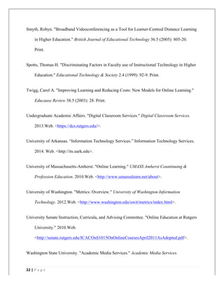   	
   	
  
	
  
22	
  |	
  P a g e 	
  
	
  
Smyth, Robyn. "Broadband Videoconferencing as a Tool for Learner-Centred Distance Learning
in Higher Education." British Journal of Educational Technology 36.5 (2005): 805-20.
Print.
Spotts, Thomas H. "Discriminating Factors in Faculty use of Instructional Technology in Higher
Education." Educational Technology & Society 2.4 (1999): 92-9. Print.
Twigg, Carol A. "Improving Learning and Reducing Costs: New Models for Online Learning."
Educause Review 38.5 (2003): 28. Print.
Undergraduate Academic Affairs. "Digital Classroom Services." Digital Classroom Services.
2013.Web. <https://dcs.rutgers.edu/>.
University of Arkansas. “Information Technology Services.” Information Technology Services.
2014. Web. <http://its.uark.edu>.
University of Massachusetts-Amherst. "Online Learning." UMASS Amherst Countinuing &
Profession Education. 2010.Web. <http://www.umassulearn.net/about>.
University of Washington. "Metrics: Overview." University of Washington Information
Technology. 2012.Web. <http://www.washington.edu/uwit/metrics/index.html>.
University Senate Instruction, Curricula, and Advising Committee. "Online Education at Rutgers
University." 2010.Web.
<http://senate.rutgers.edu/ICACOnS1015OnOnlineCoursesApril2011AsAdopted.pdf>.
Washington State University. "Academic Media Services." Academic Media Services.
 