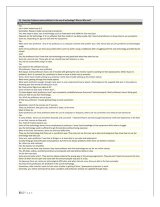   	
   	
  
	
  
31	
  |	
  P a g e 	
  
	
  
12.	
  	
  Does	
  the	
  Professor	
  seem	
  proficient	
  in	
  the	
  use	
  of	
  technology?	
  Why	
  or	
  Why	
  not?	
  
Text	
  Response	
  
Yes	
  
yes	
  in	
  their	
  limited	
  use	
  of	
  it	
  
Somewhat.	
  Always	
  trouble	
  connecting	
  to	
  projector.	
  
Yes,	
  they	
  keep	
  to	
  basic	
  uses	
  of	
  technology	
  such	
  as	
  Powerpoint	
  and	
  SAKAI	
  for	
  the	
  most	
  part.	
  
Depends	
  on	
  the	
  technology.	
  If	
  it	
  is	
  a	
  software	
  that	
  they	
  made	
  or	
  use	
  daily	
  usually.	
  But	
  i	
  have	
  had	
  professors	
  no	
  know	
  how	
  to	
  use	
  a	
  projector	
  
Some	
  do.	
  Depending	
  on	
  age	
  and	
  skill	
  with	
  the	
  equipment.	
  
Yes	
  
Most	
  seem	
  very	
  proficient.	
  	
  One	
  of	
  my	
  professors	
  is	
  a	
  computer	
  scientist	
  and	
  another	
  was	
  a	
  CIO,	
  hence	
  they	
  are	
  very	
  proficient	
  at	
  technologies	
  
usage.	
  
Some	
  of	
  my	
  professors	
  are	
  tech	
  savvy	
  while	
  others	
  seem	
  to	
  prefer	
  using	
  a	
  chalkboard	
  after	
  struggling	
  with	
  the	
  new	
  technology	
  provided	
  by	
  the	
  
school.	
  
yeah	
  
Yes,	
  the	
  professors	
  that	
  I	
  have	
  that	
  use	
  technology	
  are	
  very	
  good	
  with	
  what	
  they	
  select	
  to	
  use.	
  
Some	
  do,	
  some	
  do	
  not.	
  Those	
  who	
  do	
  not,	
  should	
  have	
  tech	
  advisers	
  in	
  class.	
  
Yes,	
  has	
  no	
  issues	
  while	
  using	
  it	
  in	
  class.	
  
Yes.	
  
yes,	
  based	
  on	
  the	
  software	
  we	
  use.	
  
All	
  professors	
  I	
  have	
  are	
  very	
  proficient	
  
Not	
  always.	
  Some	
  professors	
  have	
  a	
  lot	
  of	
  trouble	
  with	
  getting	
  the	
  new	
  monitor	
  systems	
  working	
  for	
  their	
  powerpoints.	
  Others	
  have	
  no	
  
problems.	
  But	
  it	
  is	
  common	
  for	
  a	
  professor	
  to	
  have	
  an	
  issue	
  at	
  least	
  once	
  a	
  semester.	
  
Some.	
  Some	
  have	
  trouble	
  setting	
  up	
  a	
  projector.	
  Some	
  have	
  trouble	
  setting	
  up	
  the	
  iclicker	
  station.	
  
Most	
  times,	
  getting	
  through	
  the	
  simple	
  aspects	
  
Most	
  seem	
  proficient	
  enough,	
  though	
  many	
  seem	
  to	
  only	
  understand	
  how	
  to	
  attach	
  a	
  VGA	
  laptop	
  to	
  the	
  supplied	
  VGA	
  wire	
  in	
  the	
  podiums.	
  	
  
Anything	
  past	
  that	
  would	
  be	
  asking	
  too	
  much.	
  
No,	
  they	
  cannot	
  figure	
  out	
  sakai	
  at	
  all!	
  
Some	
  of	
  them	
  do	
  and	
  some	
  of	
  them	
  don't.	
  
To	
  some	
  degree	
  some	
  professors	
  aren't	
  very	
  competent,	
  probably	
  because	
  they	
  aren't	
  trained	
  properly.	
  Most	
  professors	
  have	
  a	
  fairly	
  good	
  
sense	
  on	
  how	
  to	
  use	
  their	
  technology	
  
Yes.	
  All	
  of	
  my	
  professors	
  are	
  up	
  to	
  par.	
  
A	
  little	
  less	
  proficient.	
  Trouble	
  getting	
  things	
  to	
  work	
  sometimes	
  
Yes	
  
absolutely.	
  most	
  of	
  my	
  courses	
  are	
  IT	
  courses.	
  
They	
  are	
  proficient,	
  they	
  post	
  class	
  material	
  on	
  Sakai,	
  all	
  the	
  time.	
  
Most	
  of	
  them	
  do.	
  
Some	
  professors	
  are	
  more	
  proficient	
  when	
  the	
  use	
  of	
  computers	
  is	
  frequent,	
  others	
  are	
  not	
  so	
  familiar	
  since	
  they	
  do	
  not	
  need	
  to	
  be.	
  
Yes.	
  
It	
  varies	
  widely.	
  	
  Some	
  are	
  and	
  others	
  basically	
  only	
  use	
  email.	
  	
  I	
  believed	
  they've	
  earned	
  enough	
  educational	
  credit	
  and	
  experience	
  in	
  the	
  field	
  
to	
  run	
  their	
  courses	
  as	
  they	
  wish.	
  
Yes,	
  most	
  of	
  it	
  seems	
  easy	
  to	
  use.	
  
Some	
  of	
  the	
  technology	
  seems	
  more	
  complicated	
  to	
  professors.	
  Some	
  have	
  knowledge	
  of	
  the	
  equipment	
  while	
  others	
  struggle.	
  
yes,	
  the	
  technology	
  used	
  is	
  sufficient	
  to	
  get	
  the	
  job	
  done	
  without	
  being	
  excessive	
  
Most	
  of	
  the	
  time.	
  Sometimes,	
  there	
  are	
  technical	
  difficulties.	
  
They	
  use	
  the	
  technology	
  that	
  they	
  use	
  in	
  a	
  proficient	
  way.	
  They	
  may	
  not	
  use	
  the	
  most	
  up	
  to	
  date	
  technology	
  but	
  they	
  know	
  how	
  to	
  use	
  the	
  
technology	
  that	
  they	
  use.	
  
Some	
  are,	
  every	
  professor	
  I	
  have	
  had	
  at	
  Rutgers	
  is	
  at	
  least	
  able	
  to	
  use	
  sakai	
  and	
  powerpoint.	
  
Usually	
  things	
  go	
  okay	
  with	
  ppts	
  and	
  projectors,	
  but	
  there	
  are	
  always	
  problems	
  when	
  there	
  are	
  iClickers	
  involved.	
  
No,	
  often	
  lost	
  and	
  confused.	
  
Yes,	
  the	
  classes	
  run	
  smoothly.	
  
No.	
  Each	
  time	
  we	
  have	
  new	
  teachers	
  they	
  have	
  problems	
  with	
  the	
  technology	
  we	
  use	
  for	
  our	
  online	
  classes.	
  
Yes.	
  All	
  slides,	
  videos,	
  and	
  demonstrations	
  are	
  prepared	
  and	
  used	
  without	
  delay	
  in	
  class	
  
Yes	
  for	
  the	
  most	
  part.	
  
Some	
  are	
  and	
  some	
  aren't.	
  They	
  tend	
  to	
  release	
  material	
  the	
  wrong	
  way	
  or	
  the	
  wrong	
  assignments.	
  They	
  also	
  don't	
  take	
  into	
  account	
  the	
  time	
  
factor	
  of	
  when	
  forums	
  open	
  and	
  close	
  with	
  the	
  amount	
  people	
  may	
  post	
  in	
  a	
  day.	
  
Yes	
  because	
  there	
  are	
  rarely	
  any	
  technological	
  difficulties	
  and	
  when	
  they	
  do	
  occur	
  they	
  are	
  able	
  to	
  fix	
  them	
  promplty.	
  
Yes	
  most	
  of	
  my	
  professors	
  are	
  proficient	
  in	
  the	
  use	
  of	
  technology.	
  
Sometimes,	
  older	
  teachers	
  seem	
  to	
  have	
  more	
  trouble	
  in	
  getting	
  iClicker	
  /	
  powerpoint	
  projectors	
  to	
  work.	
  
Generally,	
  yes.	
  Online	
  homework	
  has	
  been	
  a	
  problem	
  and	
  professors	
  all	
  keep	
  me	
  updated	
  through	
  Sakai.	
  
	
  
	
  
 