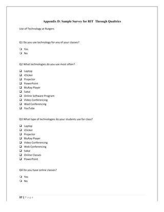   	
   	
  
	
  
37	
  |	
  P a g e 	
  
	
  
Appendix D: Sample Survey for RIT Through Qualtrics
Use	
  of	
  Technology	
  at	
  Rutgers	
  
	
  
Q1	
  Do	
  you	
  use	
  technology	
  for	
  any	
  of	
  your	
  classes?	
  
m Yes	
  
m No	
  
	
  
Q2	
  What	
  technologies	
  do	
  you	
  use	
  most	
  often?	
  
q Laptop	
  
q iClicker	
  
q Projector	
  
q PowerPoint	
  
q BluRay	
  Player	
  
q Sakai	
  
q Online	
  Software	
  Program	
  
q Video	
  Conferencing	
  
q Wed	
  Conferencing	
  
q YouTube	
  
	
  
Q3	
  What	
  type	
  of	
  technologies	
  do	
  your	
  students	
  use	
  for	
  class?	
  
q Laptop	
  
q iClicker	
  
q Projector	
  
q BluRay	
  Player	
  
q Video	
  Conferencing	
  
q Web	
  Conferencing	
  
q Sakai	
  
q Online	
  Classes	
  
q PowerPoint	
  
	
  
Q4	
  Do	
  you	
  have	
  online	
  classes?	
  
m Yes	
  
m No	
  
	
  
 