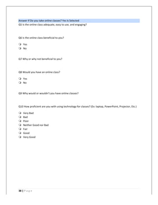   	
   	
  
	
  
38	
  |	
  P a g e 	
  
	
  
Answer	
  If	
  Do	
  you	
  take	
  online	
  classes?	
  Yes	
  Is	
  Selected	
  
Q5	
  Is	
  the	
  online	
  class	
  adequate,	
  easy	
  to	
  use,	
  and	
  engaging?	
  
	
  
Q6	
  Is	
  the	
  online	
  class	
  beneficial	
  to	
  you?	
  
m Yes	
  
m No	
  
	
  
Q7	
  Why	
  or	
  why	
  not	
  beneficial	
  to	
  you?	
  
	
  
Q8	
  Would	
  you	
  have	
  an	
  online	
  class?	
  
m Yes	
  
m No	
  
	
  
Q9	
  Why	
  would	
  or	
  wouldn't	
  you	
  have	
  online	
  classes?	
  
	
  
Q10	
  How	
  proficient	
  are	
  you	
  with	
  using	
  technology	
  for	
  classes?	
  (Ex:	
  laptop,	
  PowerPoint,	
  Projector,	
  Etc.)	
  
m Very	
  Bad	
  
m Bad	
  
m Poor	
  
m Neither	
  Good	
  nor	
  Bad	
  
m Fair	
  
m Good	
  
m Very	
  Good	
  
	
  
 