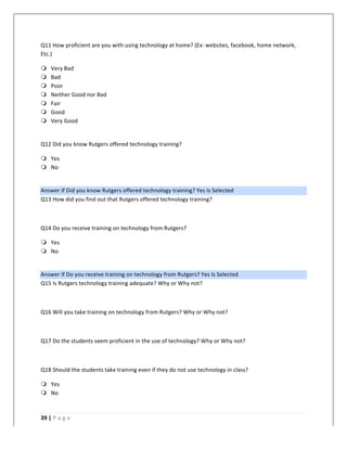   	
   	
  
	
  
39	
  |	
  P a g e 	
  
	
  
Q11	
  How	
  proficient	
  are	
  you	
  with	
  using	
  technology	
  at	
  home?	
  (Ex:	
  websites,	
  facebook,	
  home	
  network,	
  
Etc.)	
  
m Very	
  Bad	
  
m Bad	
  
m Poor	
  
m Neither	
  Good	
  nor	
  Bad	
  
m Fair	
  
m Good	
  
m Very	
  Good	
  
	
  
Q12	
  Did	
  you	
  know	
  Rutgers	
  offered	
  technology	
  training?	
  
m Yes	
  
m No	
  
	
  
Answer	
  If	
  Did	
  you	
  know	
  Rutgers	
  offered	
  technology	
  training?	
  Yes	
  Is	
  Selected	
  
Q13	
  How	
  did	
  you	
  find	
  out	
  that	
  Rutgers	
  offered	
  technology	
  training?	
  
	
  
Q14	
  Do	
  you	
  receive	
  training	
  on	
  technology	
  from	
  Rutgers?	
  
m Yes	
  
m No	
  
	
  
Answer	
  If	
  Do	
  you	
  receive	
  training	
  on	
  technology	
  from	
  Rutgers?	
  Yes	
  Is	
  Selected	
  
Q15	
  Is	
  Rutgers	
  technology	
  training	
  adequate?	
  Why	
  or	
  Why	
  not?	
  
	
  
Q16	
  Will	
  you	
  take	
  training	
  on	
  technology	
  from	
  Rutgers?	
  Why	
  or	
  Why	
  not?	
  
	
  
Q17	
  Do	
  the	
  students	
  seem	
  proficient	
  in	
  the	
  use	
  of	
  technology?	
  Why	
  or	
  Why	
  not?	
  
	
  
Q18	
  Should	
  the	
  students	
  take	
  training	
  even	
  if	
  they	
  do	
  not	
  use	
  technology	
  in	
  class?	
  
m Yes	
  
m No	
  
	
  
 