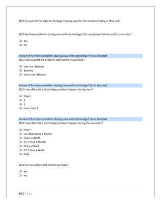   	
   	
  
	
  
40	
  |	
  P a g e 	
  
	
  
Q19	
  Do	
  you	
  feel	
  the	
  right	
  technology	
  is	
  being	
  used	
  for	
  the	
  students?	
  Why	
  or	
  Why	
  not?	
  
	
  
Q20	
  Are	
  there	
  problems	
  during	
  class	
  with	
  technology?	
  (Ex:	
  equipment	
  failure	
  and/or	
  user	
  error)	
  
m Yes	
  
m No	
  
	
  
Answer	
  If	
  Are	
  there	
  problems	
  during	
  class	
  with	
  technology?	
  Yes	
  Is	
  Selected	
  
Q21	
  How	
  long	
  did	
  the	
  problem	
  take	
  before	
  it	
  was	
  fixed?	
  
m less	
  than	
  10	
  mins	
  
m 10	
  mins	
  
m more	
  than	
  10	
  mins	
  
	
  
Answer	
  If	
  Are	
  there	
  problems	
  during	
  class	
  with	
  technology?	
  Yes	
  Is	
  Selected	
  
Q22	
  How	
  often	
  did	
  a	
  technology	
  problem	
  happen	
  during	
  class?	
  
m Never	
  
m 1	
  
m 2	
  
m more	
  than	
  2	
  
	
  
Answer	
  If	
  Are	
  there	
  problems	
  during	
  class	
  with	
  technology?	
  Yes	
  Is	
  Selected	
  
Q23	
  How	
  often	
  did	
  a	
  technology	
  problem	
  happen	
  during	
  the	
  semester?	
  
m Never	
  
m Less	
  than	
  Once	
  a	
  Month	
  
m Once	
  a	
  Month	
  
m 2-­‐3	
  Times	
  a	
  Month	
  
m Once	
  a	
  Week	
  
m 2-­‐3	
  Times	
  a	
  Week	
  
m Daily	
  
	
  
Q24	
  Do	
  you	
  understand	
  how	
  to	
  use	
  Sakai?	
  
m Yes	
  
m No	
  
	
  
 
