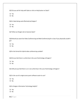   	
   	
  
	
  
41	
  |	
  P a g e 	
  
	
  
Q25	
  Do	
  you	
  ask	
  for	
  help	
  with	
  Sakai	
  or	
  click	
  on	
  Help	
  button	
  on	
  Sakai?	
  
m Yes	
  
m No	
  
	
  
Q26	
  Is	
  Sakai	
  being	
  used	
  effectively	
  by	
  Rutgers?	
  
m Yes	
  
m No	
  
	
  
Q27	
  What	
  can	
  Rutgers	
  do	
  to	
  improve	
  Sakai?	
  
	
  
Q28	
  Would	
  you	
  want	
  live	
  Video	
  Conferencing	
  and	
  Web	
  Conferencing	
  for	
  a	
  class	
  if	
  you	
  physically	
  couldn't	
  
go?	
  
m Yes	
  
m No	
  
	
  
Q29	
  Is	
  the	
  format	
  for	
  hybrid	
  video	
  conferencing	
  suitable?	
  
	
  
Q30	
  Do	
  you	
  feel	
  there	
  is	
  uniformity	
  in	
  the	
  use	
  of	
  technology	
  at	
  Rutgers?	
  
m Yes	
  
m No	
  
	
  
Q31	
  Why	
  do	
  you	
  feel	
  there	
  is	
  or	
  is	
  not	
  uniformity	
  in	
  the	
  use	
  of	
  technology	
  at	
  Rutgers?	
  
	
  
Q32	
  Is	
  the	
  use	
  of	
  a	
  single	
  access	
  point	
  software	
  easier	
  to	
  use?	
  
m Yes	
  
m No	
  
	
  
Q33	
  Is	
  Rutgers	
  Information	
  Technology	
  helpful?	
  
m Yes	
  
m No	
  
	
  
 