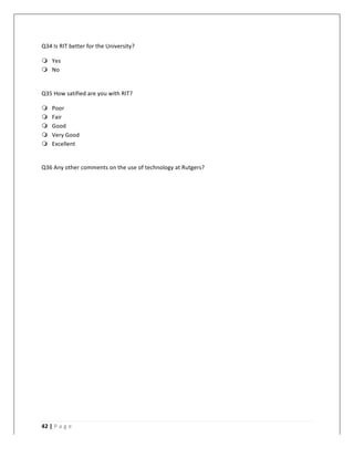   	
   	
  
	
  
42	
  |	
  P a g e 	
  
	
  
Q34	
  Is	
  RIT	
  better	
  for	
  the	
  University?	
  
m Yes	
  
m No	
  
	
  
Q35	
  How	
  satified	
  are	
  you	
  with	
  RIT?	
  
m Poor	
  
m Fair	
  
m Good	
  
m Very	
  Good	
  
m Excellent	
  
	
  
Q36	
  Any	
  other	
  comments	
  on	
  the	
  use	
  of	
  technology	
  at	
  Rutgers?	
  
 