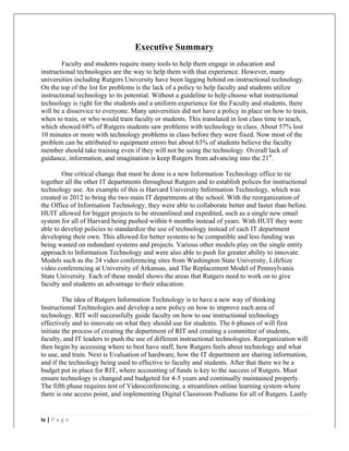  	
   	
  
	
  
iv	
  |	
  P a g e 	
  
	
  	
  
Executive Summary
Faculty and students require many tools to help them engage in education and
instructional technologies are the way to help them with that experience. However, many
universities including Rutgers University have been lagging behind on instructional technology.
On the top of the list for problems is the lack of a policy to help faculty and students utilize
instructional technology to its potential. Without a guideline to help choose what instructional
technology is right for the students and a uniform experience for the Faculty and students, there
will be a disservice to everyone. Many universities did not have a policy in place on how to train,
when to train, or who would train faculty or students. This translated in lost class time to teach,
which showed 68% of Rutgers students saw problems with technology in class. About 57% lost
10 minutes or more with technology problems in class before they were fixed. Now most of the
problem can be attributed to equipment errors but about 63% of students believe the faculty
member should take training even if they will not be using the technology. Overall lack of
guidance, information, and imagination is keep Rutgers from advancing into the 21st
.
One critical change that must be done is a new Information Technology office to tie
together all the other IT departments throughout Rutgers and to establish polices for instructional
technology use. An example of this is Harvard University Information Technology, which was
created in 2012 to bring the two main IT departments at the school. With the reorganization of
the Office of Information Technology, they were able to collaborate better and faster than before.
HUIT allowed for bigger projects to be streamlined and expedited, such as a single new email
system for all of Harvard being pushed within 6 months instead of years. With HUIT they were
able to develop policies to standardize the use of technology instead of each IT department
developing their own. This allowed for better systems to be compatible and less funding was
being wasted on redundant systems and projects. Various other models play on the single entity
approach to Information Technology and were also able to push for greater ability to innovate.
Models such as the 24 video conferencing sites from Washington State University, LifeSize
video conferencing at University of Arkansas, and The Replacement Model of Pennsylvania
State University. Each of these model shows the areas that Rutgers need to work on to give
faculty and students an advantage to their education.
The idea of Rutgers Information Technology is to have a new way of thinking
Instructional Technologies and develop a new policy on how to improve each area of
technology. RIT will successfully guide faculty on how to use instructional technology
effectively and to innovate on what they should use for students. The 6 phases of will first
initiate the process of creating the department of RIT and creating a committee of students,
faculty, and IT leaders to push the use of different instructional technologies. Reorganization will
then begin by accessing where to best have staff, how Rutgers feels about technology and what
to use, and train. Next is Evaluation of hardware, how the IT department are sharing information,
and if the technology being used to effective to faculty and students. After that there we be a
budget put in place for RIT, where accounting of funds is key to the success of Rutgers. Must
ensure technology is changed and budgeted for 4-5 years and continually maintained properly.
The fifth phase requires test of Videoconferencing, a streamlines online learning system where
there is one access point, and implementing Digital Classroom Podiums for all of Rutgers. Lastly
 